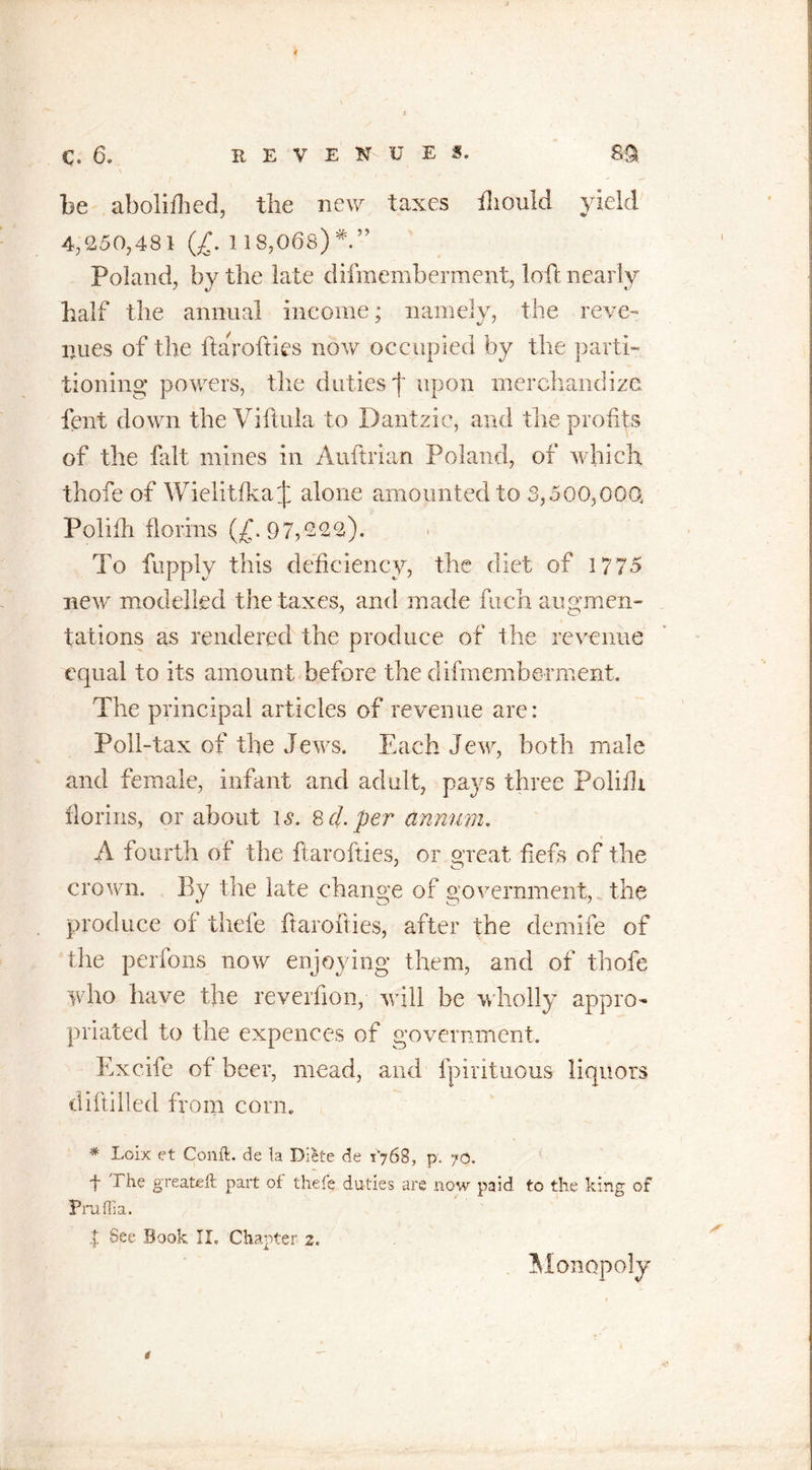 be abolifhed, the new taxes ihould yield 4/250,481 (£.1 18,068)*” Poland, by the late difmemberment, loft nearly half the annual income; namely, the reve- nues of the ftarofties now occupied by the parti- tioning powers, the duties f upon merchandize fent down the Viftula to Dantzic, and the profits of the fait mines in Auftrian Poland, of which thofe of Wielitfka J alone amounted to 3,500,000, Polilh florins (£.97,222). To fupply this deficiency, the diet of 1775 new modelled the taxes, and made fuch augmen- tations as rendered the produce of the revenue equal to its amount before the difmemberment. The principal articles of revenue are: Poll-tax of the Jews. Each Jew, both male and female, infant and adult, pa}^s three Polilh florins, or about is. helper annum. A fourth of the ftarofties, or great fiefs of the crown. By the late change of government, the produce of thefe ftarofties, after the demife of the perfons now enjoying them, and of thofe who have the reveifion, will be wholly appro- priated to the expences of government. Excife of beer, mead, and fpintuous liquors diftilled from corn. * Loix et Conft. de la Diete de r'768, p. 70. t The greateft part of thefe duties are now paid to the king of Praflia. % See Book II, Chapter 2. * Monopoly
