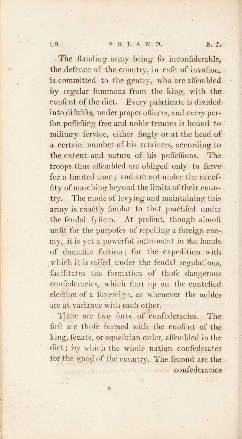 The handing army being fo inconfiderable, the defence of the country, in cafe of invafion, is committed to the gentry, who are aifembled by regular fummons from the king, with the confent of the diet. Every palatinate is divided into diftrifta, under proper officers, and every per- fon polfeffing free and noble tenures is bound to military fervice, either fmgly or at the head of &gt;» a certain number of his retainers, according to the extent and nature of his poffeffions. The troops thus aifembled are obliged only to ferve for a limited time ; and are not under the rieeeffi fity of marching beyond the limits of their coun- try, The mode of levying and maintaining this army is exactly fimilar to that pradtifed under the feudal fyftern. At prefent, though almoft unfit for the purpofes of repelling a foreign ene- my, it is yet a powerful inftrument in the hands of domeftic faction ; for the expedition with which it is railed under the feudal regulations* facilitates the formation of thofe dangerous confederacies, which ftart up on the contefted election of a fovereign, or whenever the nobles are at variance with each other. There are two forts of confederacies. The firft are thofe formed with the confent of the king, fenate, or equeftrian order, aifembled in the diet; by which the whole nation confederates lox the good of the country. The fecond are the confederacies