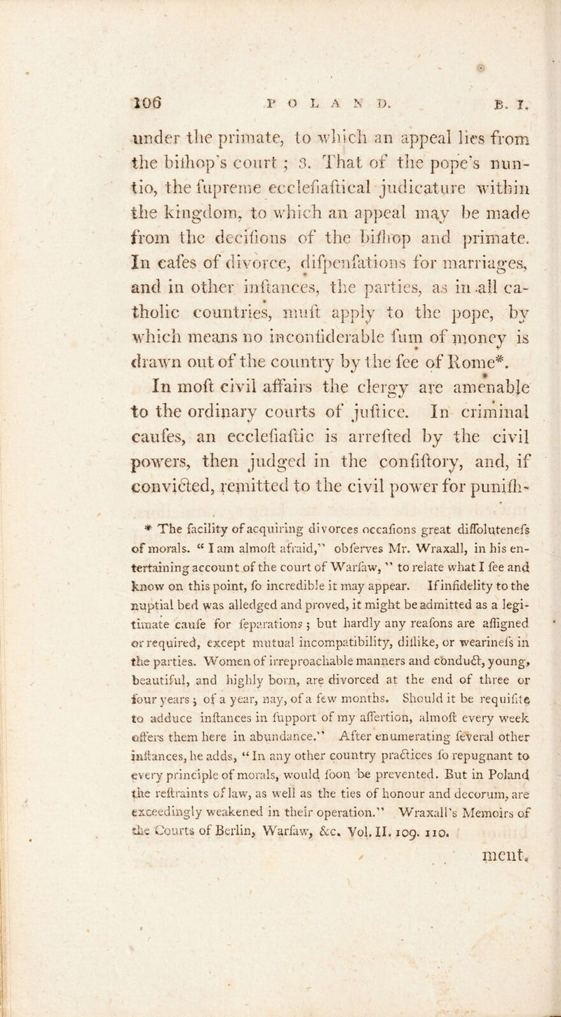 * 100 V O L A N D. B, I* under the primate, to which an appeal lies from the hi ill op’s court; 3. That of the pope’s nun- lio, the fupreme ecclefiaftical judicature within the kingdom, to which an appeal may be made from the decifions of the bill 1 op and primate. In cafes of divorce, difpenfations for marriages, and in other inftances, the parties, as in .all ca~ tholic countries, muft apply to the pope, by which means no inconiiderable fum of money is drawn out of the country by the fee of Rome*. In moft civil affairs the clergy are amenable to the ordinary courts of juftice. In criminal caufes, an eeclefiaftic is arrefted by the civil powers, then judged in the confiftorv, and, if convifted, remitted to the civil pow er for punifli- * * The facility of acquiring divorces occafions great diffolutenefs of morals. “ I am almoft afraid,” obferves Mr. Wraxall, in his en- tertaining account of the court of Warfaw, ” to relate what I fee and know on this point, fo incredible it may appear. If infidelity to the nuptial bed was alledged and proved, it might be admitted as a legi- timate caufe for reparations 3 but hardly any reafons are affigned or required, except mutual incompatibility, dillike, or wearinefs in the parties. Women of irreproachable manners and conduit, young, beautiful, and highly born, are divorced at the end of three or four years 3 of a year, nay, of a few months. Should it be requifite to adduce inftances in fupport of my aflertion, almoft every week offers them here in abundance.” After enumerating feveral other inftances, he adds., “ In any other country practices fo repugnant to every principle of morals, would foon be prevented. But in Poland the reftraints of law, as well as the ties of honour and decorum, are exceedingly weakened in their operation.” Wraxall’s Memoirs of the Courts of Berlin, Warfaw, &amp;c. Vol.II. 109. no. me nt, 0