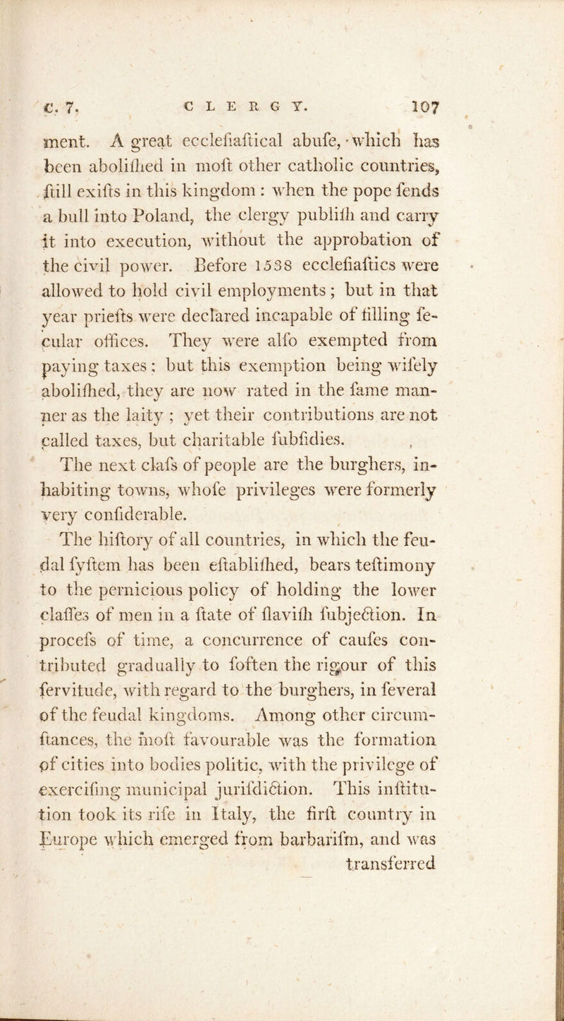 ment. A great ecclefiaftical abufe,- which has been abolifhed in moft other catholic countries, ftill exifts in this kingdom : when the pope lends a bull into Poland, the clergy publilh and carry it into execution, without the approbation of the civil power. Before 1538 ecclefiaftics were allowed to hold civil employments ; but in that year prlefts were declared incapable of filling le- cular offices. They were alfo exempted from paying taxes ; but this exemption being wifely abolifhed, they are now rated in the fame man- ner as the laity ; yet their contributions are not called taxes, but charitable fubfidies. The next clafs of people are the burghers, in- habiting towns, whofe privileges were formerly very confiderable. The hiftory of all countries, in which the feu- dal fyltem has been eftablifhed, bears teflimony to the pernicious policy of holding the lower claffes of men in a ftate of llavilh fubjedlion. In procefs of time, a concurrence of caufes con- tributed gradually to foften the rigour of this fervitude, with regard to the burghers, in feveral of the feudal kingdoms. Among other circum- ftances, the moft favourable was the formation pf cities into bodies politic, with the privilege of exercifmg municipal jurifdiction. This inftitu- tion took its rife in Italy, the firft country in Europe which emerged from barbarifm, and was transferred