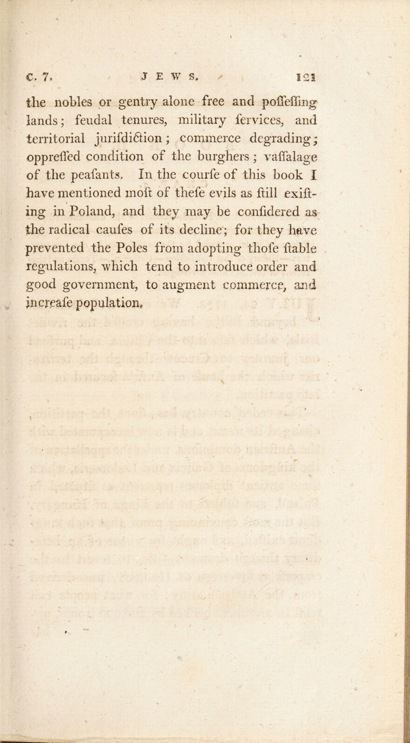 V the nobles or gentry alone free and poffeffing lands; feudal tenures, military fervices, and territorial jurifdiftion; commerce degrading; oppreffed condition of the burghers ; vaffalage of the peafants. In the courfe of this book I have mentioned moft of thefe evils as ftill exift- ing in Poland, and they may be confidered as the radical caufes of its decline; for they have prevented the Poles from adopting thofe liable regulations, which tend to introduce order and good government, to augment commerce, and incneafe population.