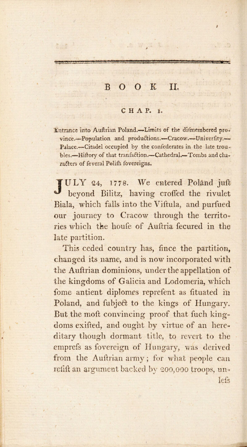 / «ggggHS^^ ■ a '■j.’ussl 11 i.... ■ ■■ j ■=.'■ ■■ «. BOOK II, CHAP. j. Entrance Into Auitrian Poland.—Limits of the difmembered pro-* vince.—Population and productions.—Cracow.—Uni verfity.— Palace.—Citadel occupied by the confederates in the late trou - bles.— Hiltory of that tranfaCtion.—Cathedral.—Tombs and cha- racters of feveral Polifh fovereigns. | ULY 24, 1778. We entered Poland juft beyond Bilitz, having crofted the rivulet Biala, which falls into the Viftula, and purfued our journey to Cracow through the territo- ries which the houfe of Auftria fecured in the late partition. This ceded country has, ftnce the partition* changed its name, and is now incorporated with the Auftrian dominions, under the appellation of the kingdoms of Galicia and Lodomeria, which fome antient diplomas reprefent as fttuated in Poland, and fubje6l to the kings of Hungary, But the moft convincing proof that fuch king- doms exifted, and ought by virtue of an here- ditary though dormant title, to revert to the emprefs as fovereign of Hungary, was derived from the Auftrian army; for what people can refift an argument backed by 200,000 troops, mu lefs r