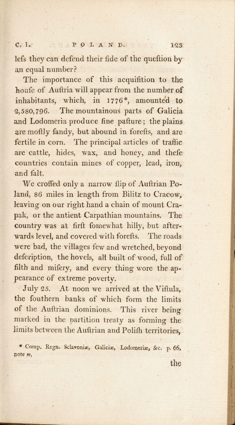 lefs they can defend their fide of the queftion by an equal number? The importance of this acquifition to the houfe of Auftria will appear from the number of inhabitants, which, in 1776*, amounted to 2,580,796. The mountainous parts of Galicia and Lodomeria produce fine pafture; the plains are moftly fandy, but abound in forefts, and are fertile in corn. The principal articles of traffic are cattle, hides, wax, and honey, and thcfe countries contain mines of copper, lead, iron, and fait. We crolled only a narrow flip of Auftrian Po~ land, 86 miles in length from Bilitz to Cracow, leaving on our right hand a chain of mount Cra~ pak, or the antient Carpathian mountains. The country was at firfl fomewhat hilly, but after- wards level, and covered with forefts. The roads were bad, the villages few and wretched, beyond defcription, the hovels, all built of wood, full of filth and mifery, and every thing wore the ap- pearance of extreme poverty. July 25. At noon we arrived at the Viftula, the fouthern banks of which form the limits of the Auftrian dominions. This river being marked in the partition treaty as forming the limits between the Auftrian and Polilh territories, / / • 1 * Comp, Regn. Sclavonic, Galicia, Lodon^erise, See. p. 66, liote m,