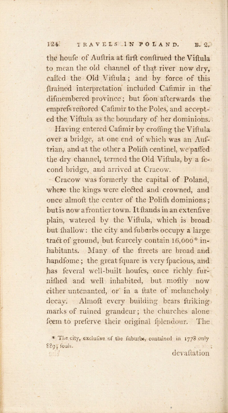 I the houfe of Auftria at firft conftrued the Viftula to mean the old channel of that river now dry, called the Old Viftula; and by force of this ftrained interpretation included Cafimir in the A difmembered province ; but foon afterwards the emprefs reftored Cafimir to the Poles, and accept- ed the Viftula as the boundary of her dominions. Having entered Cafimir by crofting the Viftula over a bridge, at one end of which was an Aus- trian, and at the other a Poliftr centinel, we paffed the dry channel, termed the Old Viftula, by a Se- cond bridge, and arrived at Cracow, Cracow was formerly the capital of Poland, where the kings were eledled and crowned, and once ahnoft the center of the Polifli dominions; but is now a frontier town. It {lands in an extenftve plain, watered by the Viftula, which is broad but {hallow: the city and fuburbs occupy a large tradlof ground, but fcarcely contain 16,00Q# in- habitants. Many of the ftreets are broad and hajidfome; the great fquare is very fpacious, and has feveral well-built houfes, once richly fur- niflied and well inhabited, but moftly now either untenanted, or in a ftate of melancholy decay. Alrnoft every building bears ftriking marks of mined grandeur; the churches alone feem to preferve their original fplendour. The * The city, exclufive of the fubUrb6, contained in 1778 only £891 fouls. devaluation \