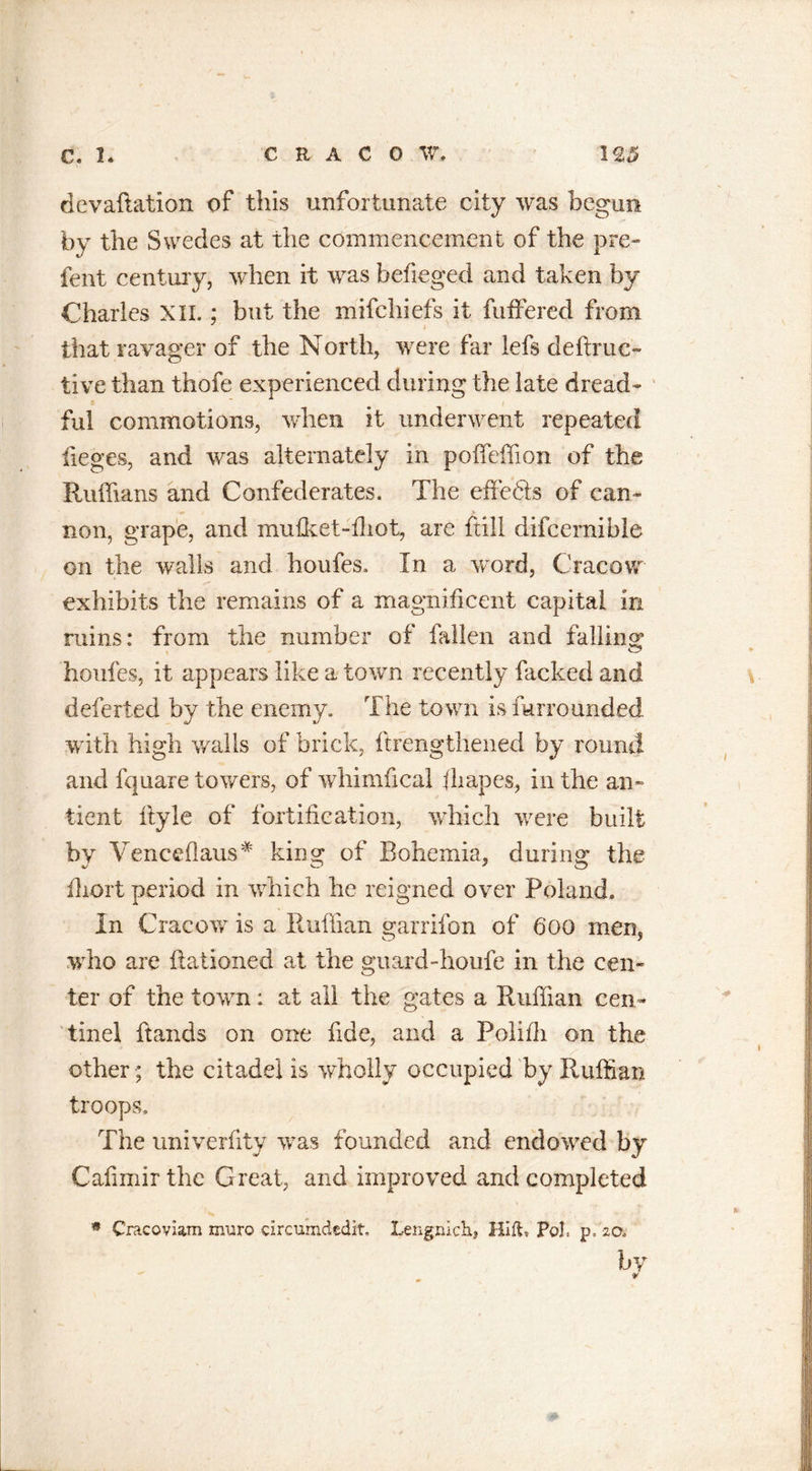 devaftation of this unfortunate city was begun by the Swedes at the commencement of the pre- font century, when it was befieged and taken by Charles XII.; but the mifchiefs it fuffercd from that ravager of the North, were far lefs deftruc- tive than thofe experienced during the late dread- ful commotions, when it underwent repeated lieges, and was alternately in poffeffion of the Ruffians and Confederates. The effie&amp;s of can- non, grape, and mufket-fhot, are ftill difcernible on the walls and houfes. In a word, Cracow exhibits the remains of a magnificent capital in ruins: from the number of fallen and falling: houfes, it appears like a town recently facked and deferted by the enemy. The town is furrounded with high walls of brick, ftrengthened by round and fquare towers, of whimfical fliapes, in the an- tient ftyle of fortification, which were built by Venceflaus* king of Bohemia, during the fliort period in which he reigned over Poland. In Cracow is a Ruffian mirrifon of 6’00 mem o y who are llationed at the guard-houfe in the cen- ter of the town: at all the gates a Ruffian cen~ tinel hands on one fide, and a Polifii on the other ; the citadel is wholly occupied by Ruffian troops. The univerfity was founded and endowed by Cafimirthc Great, and improved and completed * Cracoviam muro circumdedit. Lengnich, HI ft, Pol, p, -20. by