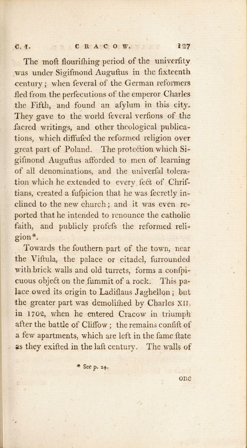 The moft flourifhing period of the univerfity was under Sigifmond Auguftus in the ftxteenth century; when feveral of the German reformers fled from the perfecutions of the emperor Charles the Fifth, and found an afylum in this city. They gave to the world feveral verfions of the facred writings, and other theological publica- tions, which diffufed the reformed religion over great part of Poland. The protection which Si- gifmond Auguftus afforded to men of learning of all denominations, and the imiverfal tolera- tion which he extended to everv feet of Chrif- tj tians, created a fufpicion that he was fecretly in- clined to the new church; and it was even re- ported that he intended to renounce the catholic faith, and publicly profefs the reformed reli- gion Towards the fouthern part of the town, near the Viftula, the palace or citadel, furrounded with brick walls and old turrets, forms a confpi- cuous object on the flimmit of a rock. This pa- lace owed its origin to Ladiflaus Jaghellon; but the greater part was demolifhed by Charles XII, in 1702, when he entered Cracow in triumph after the battle of Cliffow; the remains confift of a few apartments, which are left in the fame ftate as they exifted in the laft century. The walls of - ■ . 1 # See p, z4u &lt;!■ * one 1 0