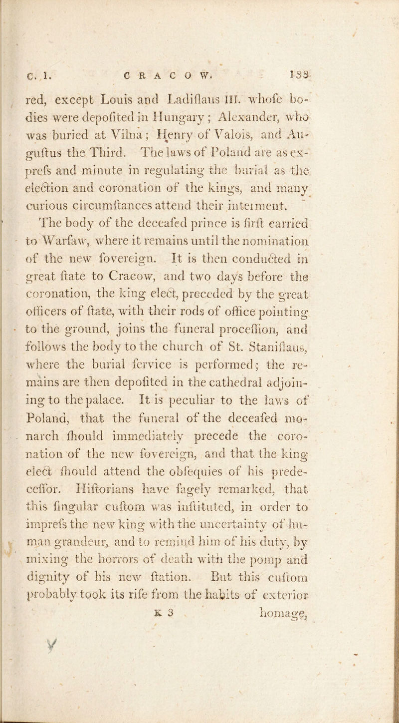 red, except Louis and Ladiflaus III. whofe bo- dies were depofited in Hungary; Alexander, who was buried at Vilna; Henrv of Valois, and Au- guftus the Third. The laws of Poland are as ex- prefs and minute in regulating the burial as the election and coronation of the kings, and many curious circumftances attend their interment. The body of the deceafed prince is firft carried to Warfaw, where it remains until the nomination of the new fovereign. It is then conducted in great ftate to Cracow, and two days before the coronation, the king debt, preceded by the great officers of ftate, with their rods of office pointing to the ground, joins the funeral proceffion, and follow's the body to the church of St. Staniflans, where the burial fervice is performed ; the re- mains are then depofited in the cathedral adjoin- ing to the palace. It is peculiar to the laws of Poland, that the funeral of the deceafed mo- narch ffiould immediately precede the coro- nation of the new fovereign, and that the kina’ eledl fliould attend the obfequies of his prede- ceffor. Hiftorians have faaely remarked, that this ftngular cuftom was militated, in order to imprefsthe new kino* with the uncertainty of Inn man grandeur^ and to remind him of his duty, by mixing the horrors of death with the pomp and dignity of his new ftation. But this cuftom probably took its rife from the habits of exterior x 3 homage. y I