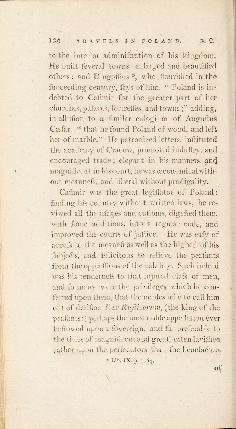 to the interior adininiftration of his kingdom. o He built feveral towns, enlarged and beautified others ; and Dlugoffius #, who flouriflied in the fucceedirtP' century, fa vs of him, “ Poland is in- debted to Cafimir for the greater part of her churches, palaces, fort relies, and towns adding, in allufion to a fimilar euloyiirm of Ausmftus C as far, “ that he found Poland of wood, and left her of marble.” He patronized letters, inftituted the academy of Cracow, promoted induftry, and encouraged trade ; elegant in his manners, and magnificent in his court, he was oeconom ical with- out meannefs, and liberal without prodigality. Cafimir was the great legislator of Poland : fin din £ his country without written laws, he re- CO i, J s i wed all the ufages and cuftoms, digefled them, with forme additions, into a regular code, and improved the courts of juftice. He was eafy of accefs to the meaneft as well as the hi,shell of his fubjedts, and felicitous to relieve the peafants from the oppreffions of the nobility. Such indeed was his tendernefs to that injured elafs of men, and fo many were the privileges which he con- ferred upon them, that the nobles ufed to call him out of derifion li ex Rujiicornm, (the king of the peafants:) perhaps the moil noble appellation ever beftowed upon a fovereign, and far preferable to the titles of magnificent and great, often lavidiea I'ather upon the perfecutors than the benefactors # Lib, IX, p, 1164., of &gt; * * % X