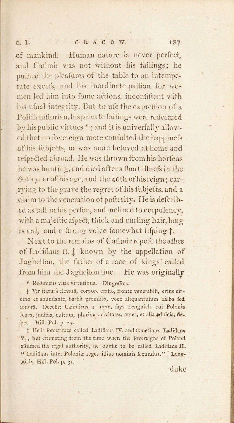 of mankind. Human nature is never perfeH, and Cafimir was not without his failings; he pnllied the pleafures of the table to an intempe- rate excels, and his inordinate paffion for wo- men led him into fome actions, inconliftent with his ufual integrity. But to ufe the expreffion of a Polifh hiftorian, his private failings were redeemed by his public virtues # ; and it is univerfally allow- ed that no fovereign more eonfulted the happinefs of his fubjedts, or was more beloved at home and reipeetecl abroad. lie was thrown from his ho lie as lie was bun tin a*, and died after adroit illnefs in the both year of his age, and the 40th of his reign; car- lying to the grave the regret of his fubjects, and a claim to the veneration of poflerity, He is defcrib- ed as tall in his perfon, and inclined to corpulency, with ainajelticafpecl, thick and curling hair,long beard, and a ftrong voice fomewhat lifping f. Next to the remains of Cafimir repofe the allies of Ladiflaus IL :t known by the appellation of Jaghellon, the father of a race of kings called from him the J aghellon line. He was originally * Redimens vitia vimitihus. Diugofims. f Vjr ftatura elevata, corpore craffo, fronie venerabili, crine cir- cino et abundante, barba promiisa, voce aliquantuium balba fed fcnora. DecefTit Cafimirus a. 1370, lays Lengnich, cui Polonia leges, judicia, cultum, plurimas civitates, arces, et alia ^didcia, de- bet. Hift. Pol. p. 25. t He is .fometimes called Ladiflaus IV. and fometimes Ladiflaus V? j but eftimating from the time when the fovereigns of Poland affumed the regal authority, he ought to be called Ladiflaus II. i£‘Ladiflaus inter Poloniae reges illius nominis fecundus.” Leng- nich, Hift. Pol. p, 31, duke