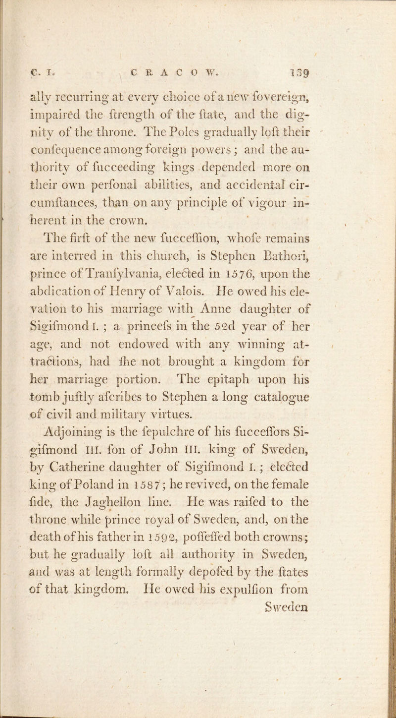 \ ally recurring at every choice of a new fo.vereign* impaired the ftrength of the hate, and the dig- nity of the throne. The Poles gradually loft their confequence among foreign powers ; and the au- thority of fucceeding kings depended more on their own perfonal abilities, and accidental cir- cumftances, than on any principle of vigour in- herent in the crown. The fir ft of the new fucceffion, whofe remains are interred in this church, is Stephen Bathori, prince of Tranfylvania, elected in 1576, upon the abdication of Henry of Valois. He owed his ele- vation to his marriage with Anne daughter of Sigifmond I. ; a princefs in the 5 2d year of her a ire, and not endowed with any winning at- O 7 J O tractions, had the not brought a kingdom for her marriage portion. The epitaph upon his tomb juftly aferibes to Stephen a long catalogue of civil and military virtues. Adjoining is the fepulchre of his fucceflors Si- gifmond III. fon of John III. king of Sweden, by Catherine daughter of Sigifmond I.; eledted king of Poland in 1587; he revived, on the female fide, the Jaghellon line. He was raifed to the throne while {mince royal of Sweden, and, on the death of his father in 1592, poffelfed both crowns; but he gradually loft all authority in Sweden, and was at length formally depofed by the ftates of that kingdom. lie owed his expulfion from Sweden