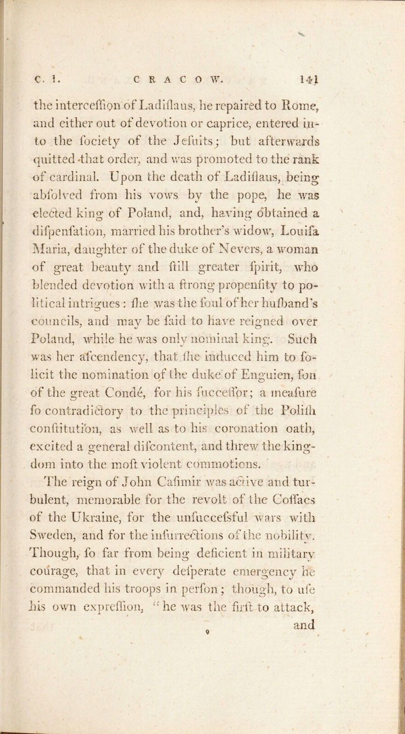 &lt;«* 1 the interceffigm'of Ladiflaus, he repaired to Rome, and either out of devotion or caprice, entered in- to the fociety of the Jefuits; but afterwards quitted 'that order, and was promoted to the rank of cardinal. Upon the death of Ladiilaus, being abfolved from his vows by the pope, he was elected kins; of Poland, and, having obtained a difpenfation, married his brother’s wido w, Louifa Maria, daughter of the duke of Nevers, a woman of great beauty and hill greater fpirit, who blended devotion with a ftrong propeniity to po- litical intrigues : die &gt;vas the foul of her hufband’s councils, and may be faid to have reigned over Poland, while he was only nominal kins;. Such was her afcendency, that the induced him to fo- iled the nomination of the duke of Enguien, fon of the great Conde, for his fueceifor; a meafure fo contradictory to the principles of the Poliilt conftitution, as well as to his coronation oath, excited a general di{content, and threw the king- dom into the mod: violent commotions. Hie reign of John Cafimir was active and tur- bulent, memorable for the revolt of the Coffacs of the Ukraine, for the unfuccefsful wars with Sweden, and for the infurredtions of the nobility. &lt;1/ Though, fo far from being deficient in military courage, that in every defperate emergency he commanded his troops in perfon; though, to ufe his own expreffion, “he was the firit-to attack, * and /