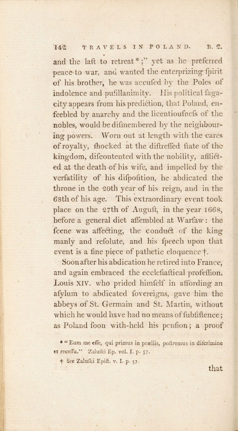 and the laft to retreat*;'’ yet as he preferred peace to war, and wanted the enterprizing- fpirit of his brother, he was accufed by the Poles of indolence and pufillanimity. His political faga- city appears from his predidiion, that Poland, en- feebled by anarchy and the licentiouinefs of the nobles, would be difmembered by the neighbour- ing powers. Worn out at length with the cares of royalty, illoeked at the diftreffed hate of the kingdom, difeontented with the nobility, afflict- ed at the death of his wife, and impelled by the verfatility of his difpofition, he abdicated the throne in the 20th year of his reign, and in the 68th of his age. This extraordinary event took place on the 27th of Auguft, in the year 1668, before a general diet affembled at Warfaw: the 1 feene was affedting, the condudt of the king manly and refolute, and his fpeech upon that event is a fine piece of pathetic eloquence f. Soon after his abdication he retired into France, and again embraced the ecelefiaftical profeflion. Louis XIV. who prided himfelf in affording an afylum to abdicated fovereigns, gave him the abbeys of St. Germain and St. Martin, without which he would have had no means of fubfiftence; as Poland icon with-held his penfion; a proof * “ Eum me effe, qui primus in praeliis, poftremus in diferimine et receiTu.” Zalufki Ep. vol. I. p, 57. f See Zalufki Epift. v. I, p. 57. that ✓