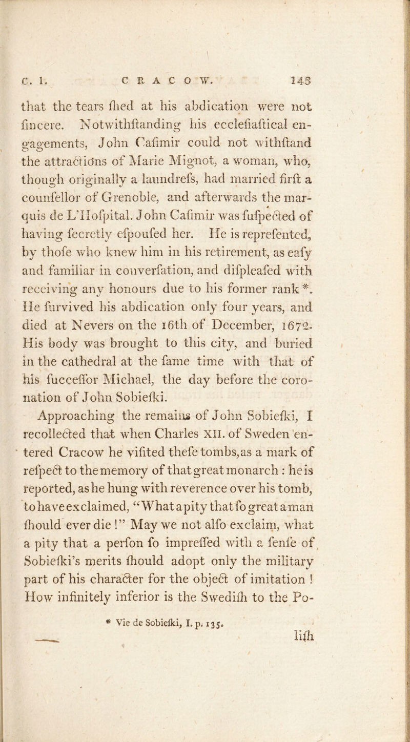 tliat the tears died at his abdication were not fin cere. Notwithftanding his ecclefiaftical cn- o*ao*ements, John Cafimir could not withftand O O 7 the attractions of Marie Mignot, a woman, who, though originally a laundrefs, had married fir ft a counfellor of Grenoble, and afterwards the mar- quis de L’llofpital. J ohn Cafimir was fufpected of having fecretly efpoufed her. He is reprefcnted, by thofe who knew him in his retirement, as eafy and familiar in converfation, and difpleafed with receiving any honours due to his former rank He ftirvived his abdication only four years, and died at Nevers on the 16th of December, 1672. His body was brought to this city, and buried in the cathedral at the fame time with that of his fucceffor Michael, the day before the coro- nation of John Sobieiki. Approaching the remains of John Sobieiki, X recollected that when Charles XII. of Sweden en- tered Cracow he viftted thefe tombs,as a mark of refpeCt to the memory of that great monarch : he is reported, as he hung with reverence over his tomb, to have exclaimed, “What a pity that fo great a man ihould ever die !” May we not alfo exclaim, what a pity that a perfon fo impreffed with a fenfe of Sobieiki’s merits ihould adopt only the military part of his character for the objeCt of imitation ! How infinitely inferior is the Swedifh to the Po- . ■ j iifli * Vie de Sobielki, I. p. 135*