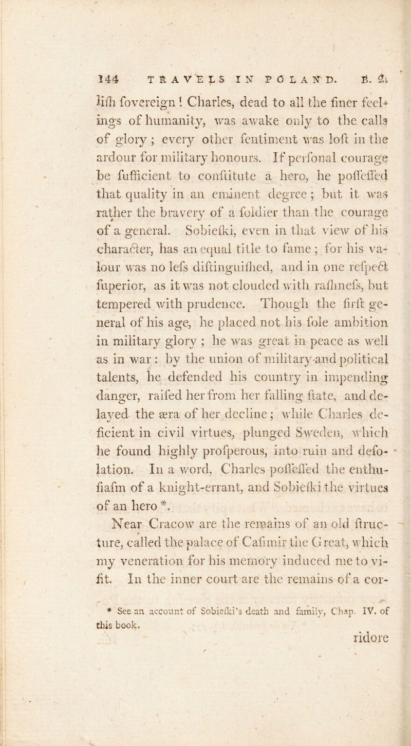 S-J « tr'b 0 lifh fovereign ! Charles, dead to all the finer feel* ings of humanity, was awake only to the calls of glory ; every other fentiment was loft in the ardour for military honours. If perfonal courage he fufficient to conflitute a hero, he poflefled that quality in an eminent degree ; but it was rather the bravery of a foklier than the courage of a general. Sobiefki, even in that view of his charadter, has an equal title to fame ; for his va- lour was no lefs diftinguifhed, and in one refpedt fuperior, as it was not clouded with rafhnefs, but tempered with prudence. Though the fir ft ge- neral of his age, he placed not his foie ambition in military glory ; he was great in peace as well as in war : by the union of military-and political talents, be defended his country in impending danger, raifed her from her falling ftate, and de- layed the sera of her decline ; while Charles de- ficient in civil virtues, plunged Sweden, which he found highly profperous, into ruin and defo- lation. In a word, Charles polTeffed the enthu- fiafm of a knight-errant, and Sobiefki the virtues of an hero Near Cracow are the remains of an old ft rue- t ture, called the palace of Cafimir the G real, which rny veneration for his memory induced me to vi- fit. In the inner court are the remains of a eor- * See an account of Sobiefki’s death and family, Chap. IV. of this book. ridore