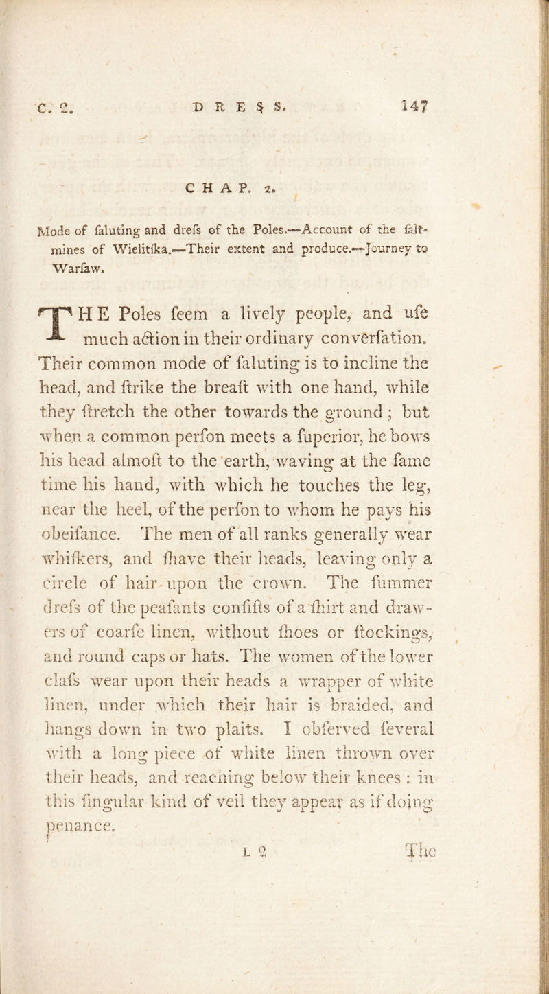 c C* 'i-/ 9 ’‘O* U D E E § S. C H A P. 2« Mode of faluting and drefs of the Poles.—-Account of the fait- mines of Wielitlka.—Their extent and produce.—Journey to Warfaw, FI E Poles feetn a lively people, and ufe much a6lion in their ordinary converfatiom Their common mode of faluting is to incline the head, and hr ike the bread with one hand, while they ftretch the other towards the ground ; but when a common perfon meets a fuperior, he bows his head almod to the earth, waving* at the fame time his hand, with which he touches the leg, near the heel, of the perfon to whom he pays his obeifance. The men of all ranks generally wear whiikers, and (have their heads, leaving only a circle of hair upon the crown. The dimmer drefs of the peafants condfts of a fhirt and draw- ers of coarfe linen, without dioes or dockings, and round caps or hats. The women of the lower clafs wear upon their heads a wrapper of white linen, under which their hair is braided, and hangs down in two plaits. I obferved feverai with a long piece of white linen thrown over their heads, and reaching below their knees : in this dngular kind of veil they appear as if doing penance. i, e The