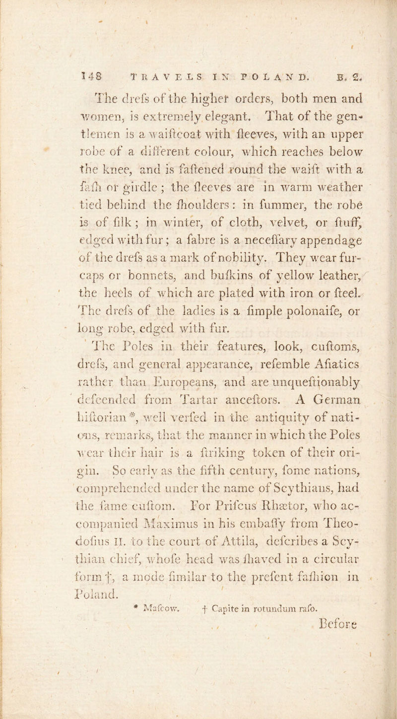 6 1 The chefs of the higher orders, both men and women, is extremely elegant. That of the gen- tlemen is a waifteoat with fleeves, with an upper robe of a different colour, which reaches below the knee, and is fattened round the waift with a fa ill or girdle ; the fleeves are in warm weather tied behind the fhoulders : in fummer, the robe is of filk ; in winter, of cloth, velvet, or fluff, edged with fur; a fab re is a neceffary appendage of the drefs as a mark of nobility. They wear fur- caps or bonnets, and bulk ins of yellow leather, the beds of which are plated with iron or fteel. The drefs of the ladies is a Ample polonaife, or long robe, edged with fur. The Poles in their features, look, cuftoms, drefs, and general appearance, referable Afiatics rather than Europeans, and are unqueftionably defcended from Tartar anceftors. A German hiftorian well verfed in the antiquity of nati- ons, remarks, that the manner in which the Poles wear their hair is a finking token of their ori- son. So early as the fifth century, fome nations, comprehended under the name of Scythians, had the fame cuftom. For Prifcus Rhastor, who ac- companied Maximus in his embaffy from Tlieo- dofius ii. to the court of Attila, defexibes a Scy- thlaii chief, whole head was fiiaved in a circular form f, a mode fimilar to the prefent fafliion in Poland. * Mafcow. f Capite in rotundum rafo. Before