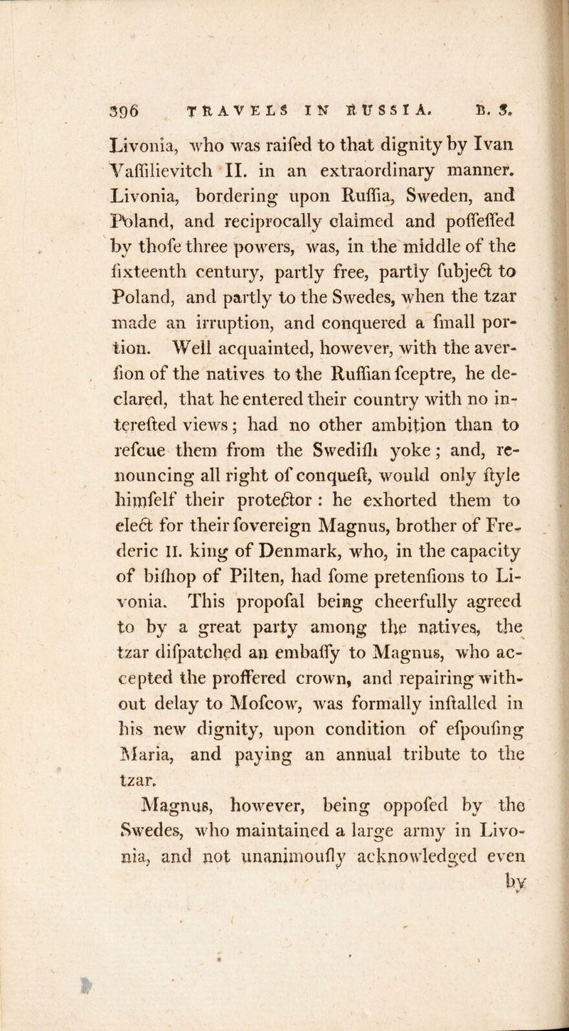 Livonia, who was raifed to that dignity by Ivan Vaffilievitch II. in an extraordinary manner. Livonia, bordering upon Ruffia, Sweden, and Poland, and reciprocally claimed and poffeffed by thofe three powers, was, in the middle of the fixteenfh century, partly free, partly fubjeft to Poland, and partly to the Swedes, when the tzar made an irruption, and conquered a fmall por- tion. Well acquainted, however, with the aver- fron of the natives to the Ruffian fceptre, he de- clared, that he entered their country with no in- terefted views; had no other ambition than to refcue them from the Swediffi yoke; and, re- nouncing all right of conqueft, would only ftyle himfelf their protestor : he exhorted them to ele£t for their fovereign Magnus, brother of Fre- deric II. king of Denmark, who, in the capacity of bilhop of Pilten, had fome pretenfions to Li- vonia. This propofal being cheerfully agreed to by a great party among the natives, the tzar difpatched an embaffy to Magnus, who ac- cepted the proffered crown, and repairing with- out delay to Mofcow, was formally inftalled in his new dignity, upon condition of efpoufmg Maria, and paying an annual tribute to the tzar. Magnus, ho’wever, being oppofed by the Swedes, who maintained a large army in Livo- nia, and not unanimoufly acknowledged even by