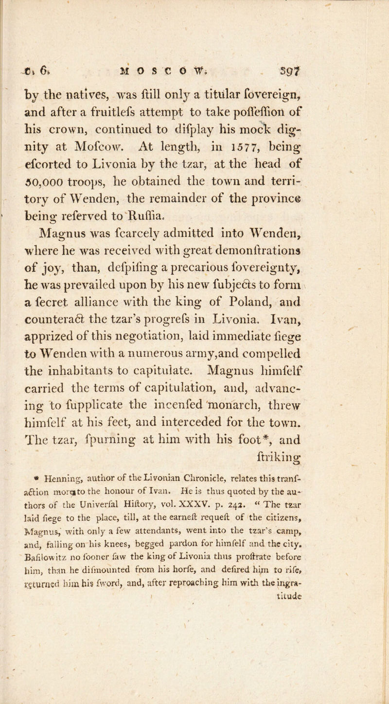 by the natives, was {till only a titular fovereign, and after a fruitlefs attempt to take poffeffiou of his crown, continued to difplay his mock dig- nity at Mofcow. At length, in 1577, being efcorted to Livonia by the tzar, at the head of 50,000 troops, he obtained the town and terri- tory of Wenden, the remainder of the province being referved to Rulfia. Magnus was fcarcely admitted into Wenden, where he was received with great demonftrations of joy, than, defpifmg a precarious lbvereignty, he was prevailed upon by his new fubje&s to form a fecret alliance with the king of Poland, and counteract the tzar’s progrefs in Livonia. Ivan, apprized of this negotiation, laid immediate fiege to Wenden with a numerous army,and compelled the inhabitants to capitulate. Magnus himfelf carried the terms of capitulation, and, advanc- ing to fupplicate the incenfed monarch, threw himfelf at his feet, and interceded for the town. The tzar, fpurning at him with his foot*, and ftriking * Henning, author of the Livonian Chronicle, relates this tranf- attion morqito the honour of Ivan. He is thus quoted by the au- thors of the Univerfal Hiflory, vol. XXXV. p. 242. “ The tzar laid fiege to the place, till, at the earned: requeft of the citizens, Magnus,' with only a few attendants, went into the tzar’s camp, and, falling on his knees, begged pardon for himfelf and the city, Bafilowitz no fooner faw the king of Livonia thus prohrate before him, than he difmounted from his horfe, and defired hipa to rife, returned him his fword, and, after reproaching him with theingra- 1 titude