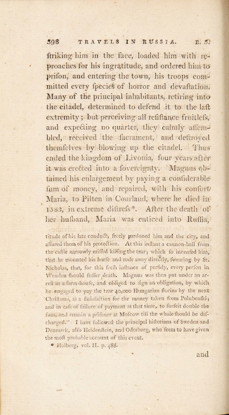 linking him in the face, loaded him with re™ proaches for his ingratitude, and ordered him to prifon, and entering the town, his troops com- mitted every fpecieS of horror and devaluation. Many of the principal inhabitants, retiring into the citadel, determined to defend it to the lalt extremity ; but perceiving all refiftance fruitlefs, and expecting no quarter, they calmly a Item- bled, received the lacrament, and deftroyed themfelves by blowing up the citadel. Thus ended the kin axiom of Livonia, four wears after it was creeled into a fovereignty. Magnus ob- tained his enlargement by paying a confideraHe film of money, and repaired, with his conform Maria, to Pilten in Courland, where he died in 1583, in extreme diftrefs L After the death of her huOband, Maria was enticed into Ruffia, titude of his late conduit, freely pardoned him and the city, and a I hired them of his protection. At this in flan t a cannon-ball from the caille narrowly miffed killing the tzar j which fo incenfed hiny that he mounted his horfe and rode away directly, fwearing by St, Nicholas, that, for this frefh inftance of perfidy, every perfon in Wen den flionld hi fie r death. Magnus was then put under an ar- reft in a farm-houfe, and obliged to fign an obligation, by wliich he engaged to pay the tzar 40,000 Hungarian florins by the next Chriitmas, as a ffitisfa&ion for the money taken from Polubenfki; and in cafe of failure of payment at that time, to forfeit double the firm, and remain a prifoner at Mofcow till the whole fihould be dis- charged-” I have followed the principal hiftorians of Sweden and Denmark, alfo Heidenftein, and Oderborg, who feem to have given the moft probable account of this event, ® Holberg, vol. II. p. 488. * and