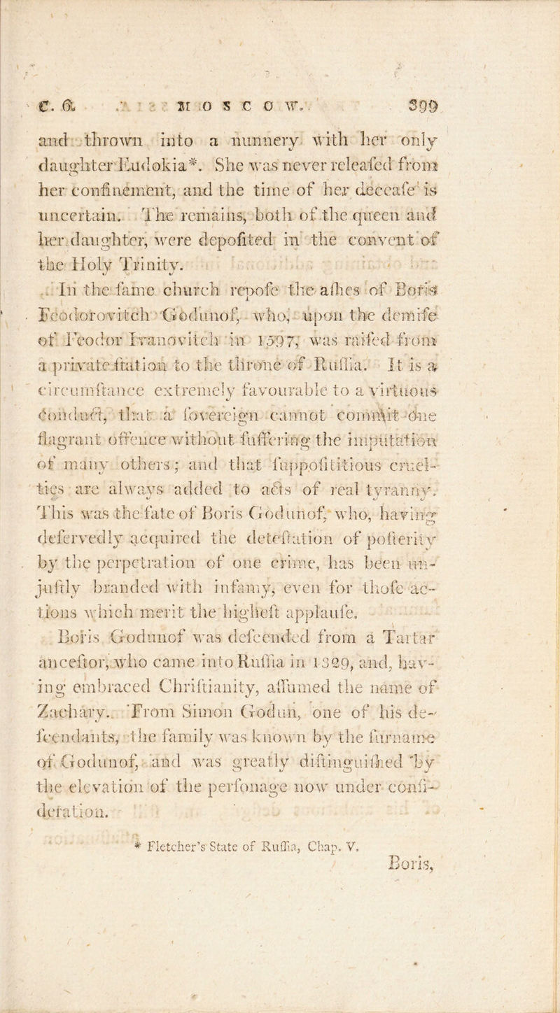 <9 and thrown into a nunnery with, her only daughter Endokia*. She was never releafed from her confinement, and the time of her dec cafe ’is uncertain. The remains, both of the queen and her,daughter, were depofited in the convent of the Holy Trinity. In the laine church renofe the allies of Boris i Fcodorovitch ' Godunof, who, upon the deirirfe of Teodor Ivaiiovitch in 1097, was raifed from a private ftation to the throne of Ruffia. It is a circumftance extremely favourable to a virtuous €/ Conduct, that a fovereiyn cannot commit One J O flagrant offence without fuffering the imputation of many others: and that fupp.ofititious cruel- ties are alwavs added to acts of real tyranny, /J tj t/ This was the fate of Boris Godunof who, havibfe defervedly acquired the deleft at ion of pofterity by the perpetration of one crime, has been mu juftly branded with infamy, even for thofe ac- tions which merit the liigheft applaufe. Boris Godunof was dele ended from a Tartar ape eft or, who came into Ruffia in 1329, and, hav- ing embraced Chriftianity, aflumed the name of Zaeharv. ’From Simon Goduh, one of his de- «y * feendants, the family was known by the fur name of .Godunof, and was greatly diftinguiflied 'by the elevation of the perfonage now under confi- a on. # Fletcher’s State of Ruffia, Chap. V.