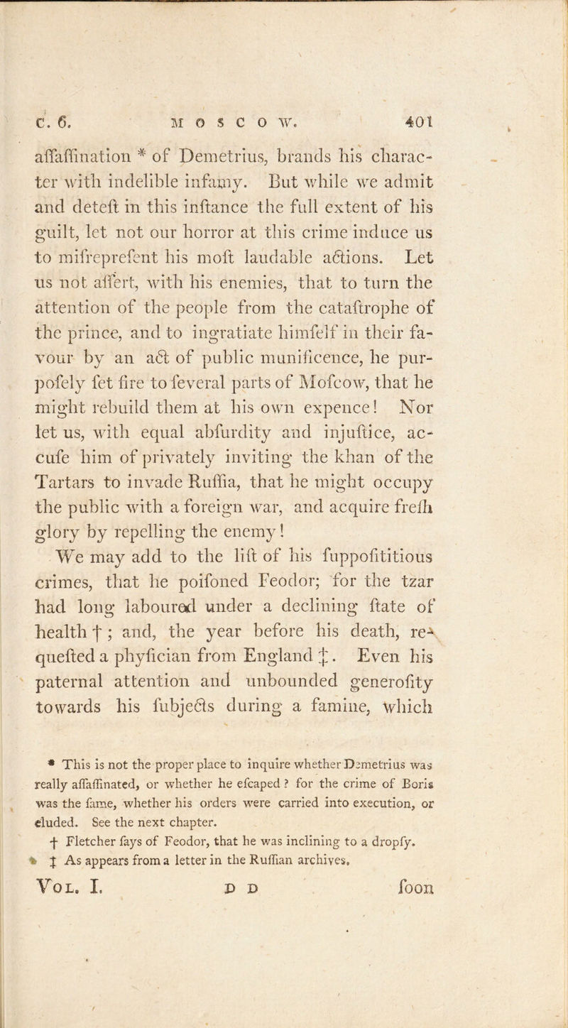 aftafti nation * of Demetrius, brands his charac- ter with indelible infamy. But while we admit arid deteft in this inftance the full extent of his guilt, let not our horror at this crime induce us to mifreprefent his moft laudable actions. Let us not alfert, with his enemies, that to turn the attention of the people from the cataftrophe of the prince, and to ingratiate himfelf in their fa- vour by an a<5t of public munificence, he pur- pofely fet fire to feveral parts of Mofcow, that he might rebuild them at his own expence! Nor let us, with equal abfurdity and injuftice, ac- cufe him of privately inviting the khan of the Tartars to invade Rulfia, that he might occupy the public with a foreign war, and acquire frefh glory by repelling the enemy! We may add to the lift of his fuppofititious crimes, that he poifoned Feodor; for the tzar had long laboured under a declining ftate of health f ; and, the year before his death, reA quefted a phyftcian from England J. Even his paternal attention and unbounded generofity towards his fubje&amp;s during a famine, which • This is not the proper place to inquire whether Demetrius was really affaffinated, or whether he efcaped ? for the crime of Boris was the fame, whether his orders were carried into execution, or eluded. See the next chapter. t Fletcher fays of Feodor, that he was inclining to a dropfy. l | As appears from a letter in the Ruffian archives. VOL. I- P D loon