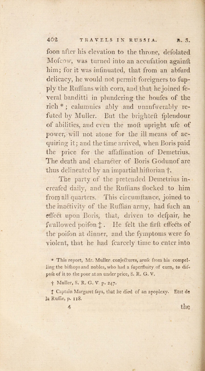 ( 402 TRAVELS IN RUSSIA. S. foon after his elevation to the throne, defolated Mo (cow, was turned into an accufation againft him; for it was infmuated, that from an abfurd delicacy, he would not permit foreigners to fup- ply the Ruffians with corn, and that he joined fe- ver al banditti in plundering the houfes of the rich * ; calumnies ably and unanfwerably re- futed by Muller. But the brighteft fplendour of abilities, and even the moft upright ufe of power, will not atone for the ill means of ac- quiring it; and the time arrived, when Boris paid the price for the affaffination of Demetrius. The death and character of Boris Godunof are thus delineated by an impartial hi (tori an jh The party of the pretended Demetrius in- created daily, and the Ruffians flocked to him fron) all quarters. This ciicumftance, joined to the inactivity of the Ruffian army, had Rich an dfedt upon Boris, that, driven to defpair, he fwallowed poifon £. He felt the firft effects of the poifon at dinner, and the fymptoms were fo violent, that he had fcarcely time to enter into * This report, Mr. Muller; conje&amp;ures, arofe from his compel- ling the bilhops and nobles, who had a fuperfiuity of corn, to dif* pofe of it to the poor at an under price, S. R. G. V. t Muller, S» R. G. V p. 247. | Captain Margaret fays, that he died of an apoplexy. Etat dc la Ruffie, p. 118.