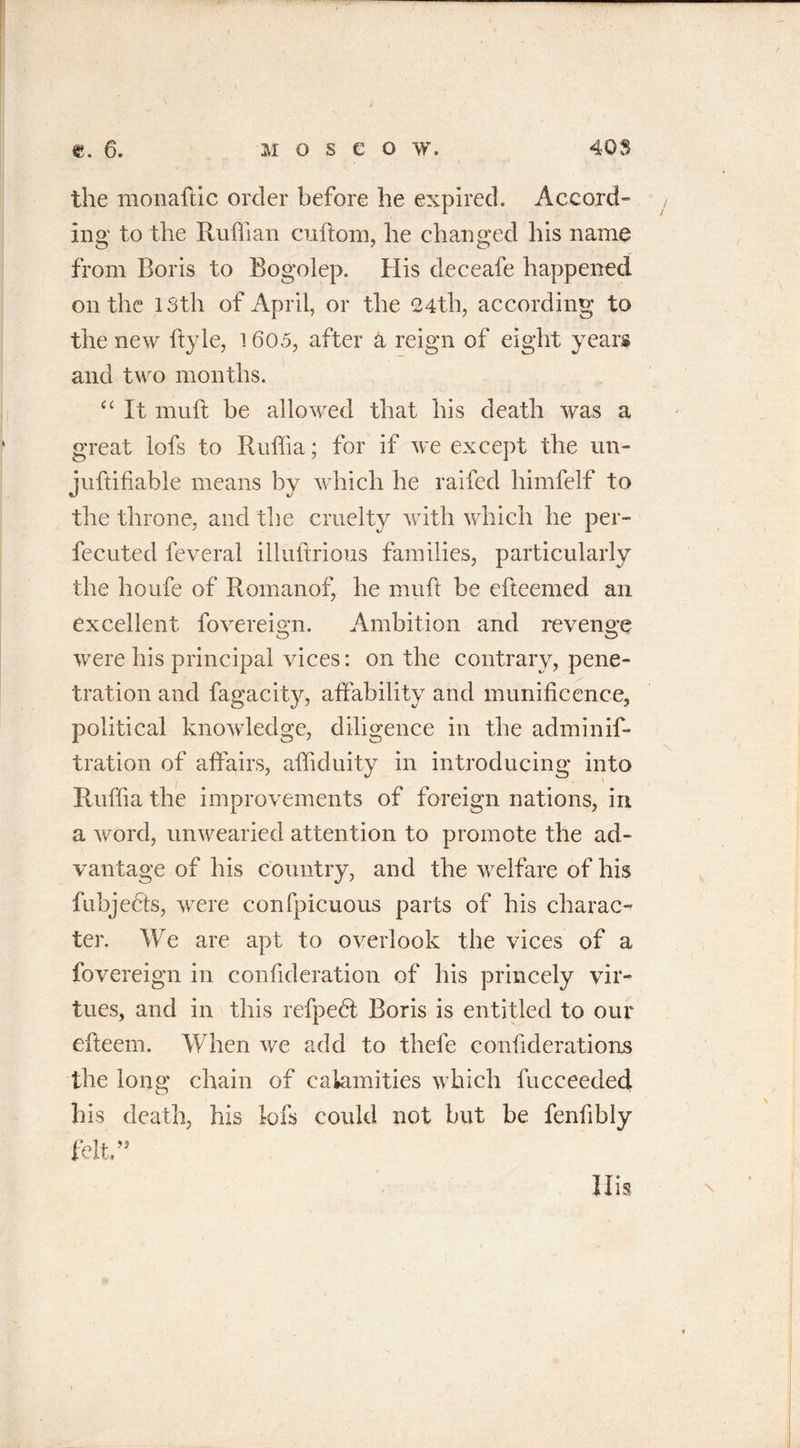 the monaftic order before he expired. Accord” ing to the Ruffian cuftom, he changed his name from Boris to Bogolep. His deceafe happened on the 13th of April, or the 24th, according to the new ftyle, 1605, after a reign of eight years and two months. “ It nuift be allowed that his death was a great lofs to Ruffia; for if we except the un- juftifiable means by which he railed himfelf to the throne, and the cruelty with which he per- fected feveral illuftrious families, particularly the houfe of Romanof, he muft be efteemed an excellent fovereign. Ambition and revenge were his principal vices: on the contrary, pene- tration and fagacity, affability and munificence, political knowledge, diligence in the adminif- tration of affairs, affiduity in introducing into Ruffia the improvements of foreign nations, in a word, unwearied attention to promote the ad- vantage of his country, and the welfare of his fubjedts, were confpicuous parts of his charac- ter. We are apt to overlook the vices of a fovereign in confideration of his princely vir- tues, and in this refpedt Boris is entitled to our efteem. When we add to thefe confiderations the long chain of calamities which fucceeded. his death, his lofs could not but be fenfibly felt.”