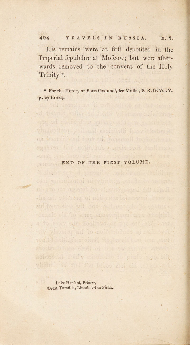 His remains were at firft depofited in the Imperial fepulchre at Mofcow; but were after- wards removed to the convent of the Holy Trinity *. * For the Hiflory of Boris Godimof, fee Muller, S. R. G. Vol. Y* f. 2J tO 249. END OF THE FIRST VOLUME Luke Hanfard, Printer, Great Turnftile, LincolnVInn Fields*