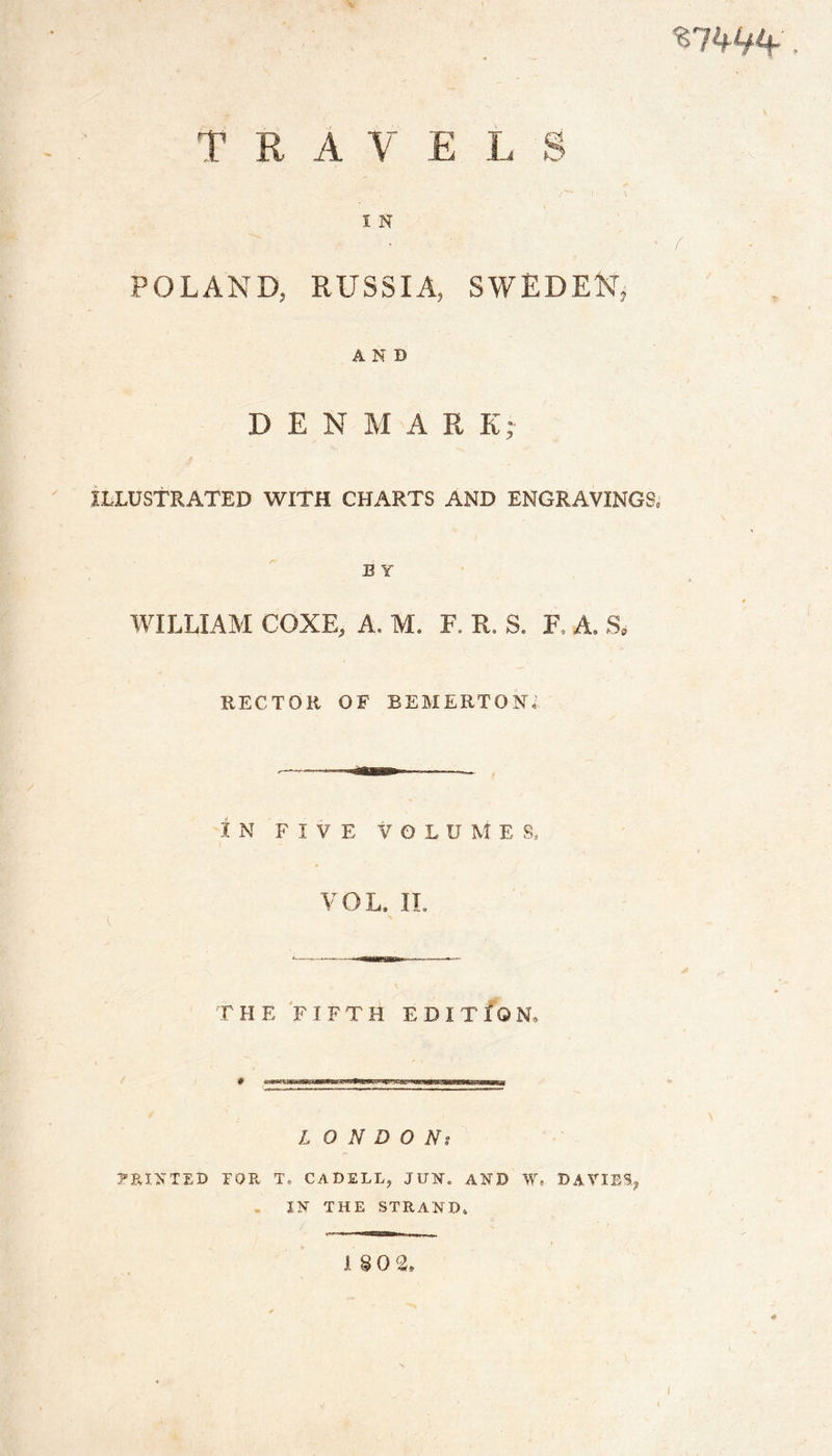 «7W, T R A V E L S 1 N POLAND, RUSSIA, SWEDEN, AND D E N M A E K; ILLUSTRATED WITH CHARTS AND ENGRAVINGS, B Y WILLIAM CQXE, A, M. F, R. S. F. A, S* RECTOR OF BEMERTONN IN FIVE V0LU M E Ss VOL, IL THE FIFTH EDITION, L O N D O Ns PRINTED TOR T, CAD£LL? JU¥, AND f, DAVIES, IN THE STRAND, I§0 2, I