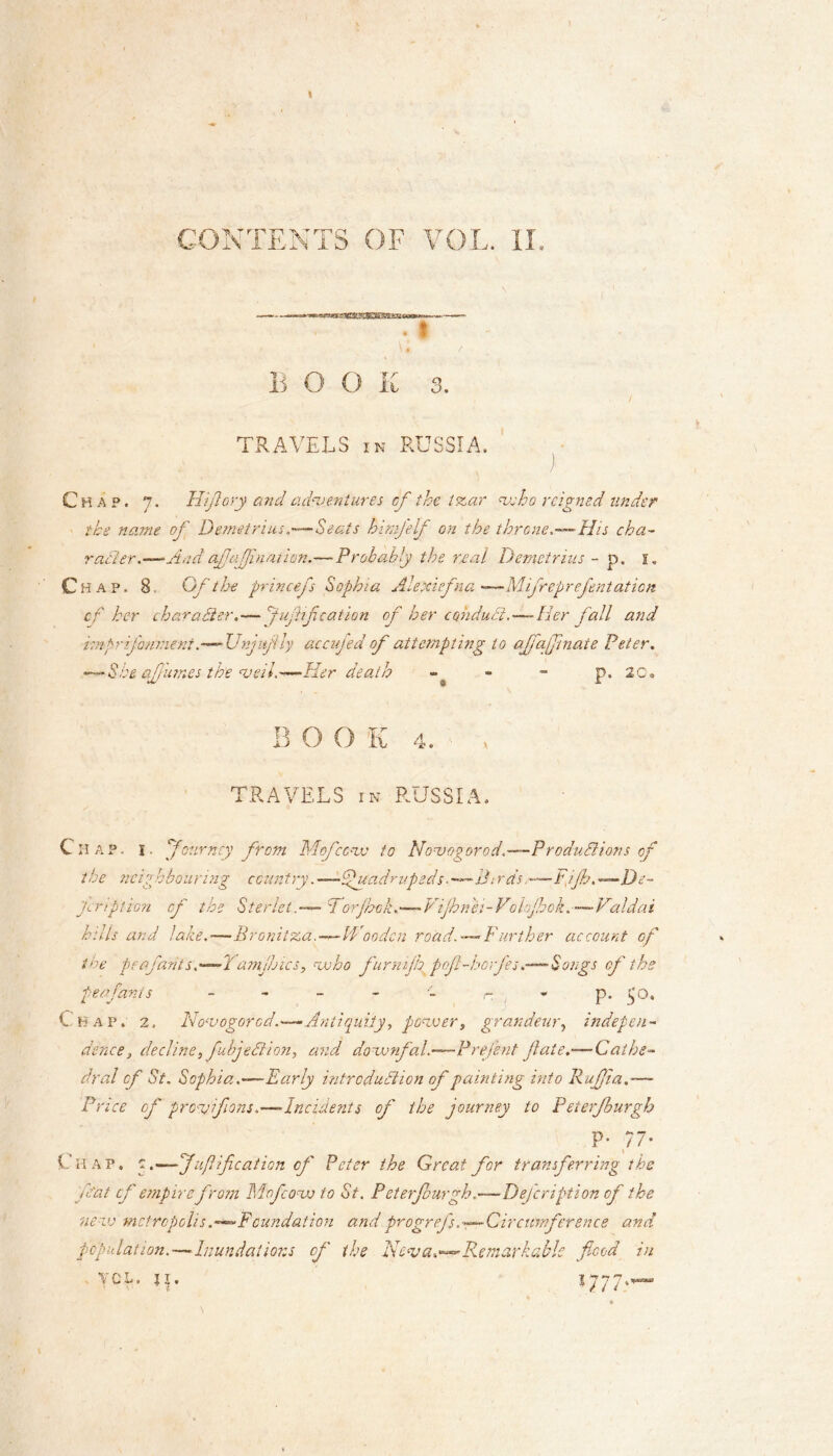 CONTENTS OF VOL. II. . ! \ • / BOOK 3. TRAVELS in RUSSIA. Chap. 7. Hiflory and adventures of the tzar vs ho reigned under the name of Demetrius,—Seats h fife If on the throne,■•‘His cha- ratter.—And afafiliation.— Probably the real Demetrius - p. 1. Chap. 8. Of the princefs Sophia Alexiefna •—Mifreprefentation cf her character.— puff cation of her coiulucl,-—Her pall and imprfonnient.—-Unjufly accufed of attempting to ajfaffinate Peter. -•She of limes the veil-—Her death - » - p. 20, B O O K 4. , TRAVELS in RUSSIA. Chap. I. ybur ncy from Mof cove to Novogorod.-—Productions of the neighbouring country. —fundrapeds■—A:rds,—Fpjh. —De- fy rp lion of the Sterlet.-— ForjFck.—Vijhnei-Vohfook.—Valdai hills and lake,—Bronitza.—Wooden road. — Further account of the perfarits. —-Yamjhics, who furmjlgpfl-horfes.— Songs cf the peafants - - - - r p. $0. Chap. 2, No'vogorcd.—Antiquity, power, grandeur, indepen- dence, decline, fubjehtion, and downfal.—Prejent fate.—Cathe- dral cf St. Sophia .—Early introduction of painting into Rufia.— Price of pro-vfons.—-Incidents of the journey to Peterfburgh P- 77- Ciiap. q.—Juflfcation cf Peter the Great for transferring the that cf empire from Mof cow to St. Peterfburgh.—Defcription of the new metropolis .—^Foundation and progrefs.—Circumference and population.—Inundations of the Neva.**-Remarkable flood in