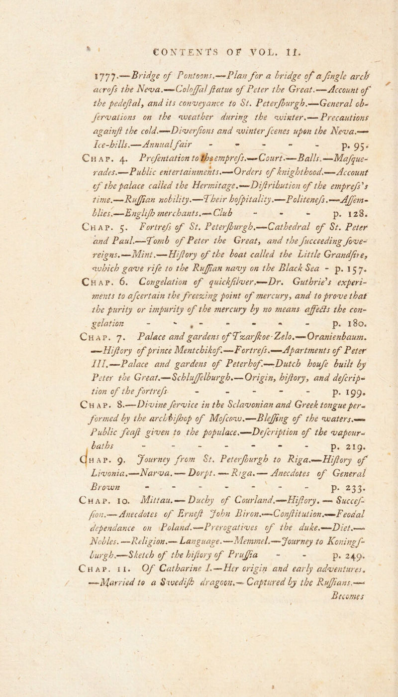 1777*—Bridge of Pontoons.—Flan for a bridge of a fingle arch acrofs the Neva.—Colojfalflatue of Peter the Great.—Account of the pedeflal, and its conveyance to St. P eterfburgh.—General ob- formations on the cweather during the winter.— Precautions againfl the cold.—Dimerflons and winterfeenes upon the Neva.— Ice-hills.—Annual fair - - - - - P* 95» Chap. 4. Prefentation to the emprefs.—Court.—Balls,, —Mafque- rades.—Public entertainments.—Orders of knighthood.—Account cf the palace called the Hermitage.—Diflribution of the emprefs's time.—Ruffian nobility.—Their hofpitality.—Politenefs.-Affem- blies.—'Englifh merchants.— Club - - - p. 128. Chap. 5. Fortrefs of St. Peterfburgh.—Cathedral of St. Peter and Paul.—Tomb of Peter the Great, and the fucceeding fove- reigns.—Mint.—Hiflory of the boat called the Little Grandfhe, which game rife to the Ruffian namy on the Black Sea - p. 15 7. Chap. 6. Congelation cf quickfflver.—Dr. Guthrie's experi- ments to afcertain the freezing point of mercury, and to prome that the purity or impurity of the mercury by no means affects the con- gelation - *• , - - - - - p. 180. Chap. 7. Palace and gardens of fzarfkoe-Zelo.—Oranienbaum. —Hiflory of prince Mentchikof.—Fortrefs.—Apartments of Peter III.—Palace and gardens of Peterhof.—Dutch houfe built by Peter the Great.—Schluffelburgh.— Origin, hiflory, and deferip~ tion of the fortrefs - p. 199. Chap. 8.-—Divine fermice in the Sclamonian and Greek tongue per« formed by the archbiff op of Mofcow.—Bleffng of the waters.— Public feafl given to the populace.— Defeription of the vapour- laths - - - - - - - p. 219. CjHAP. 9, Journey from St. Peterfburgh to Riga.—Hiflory of Livonia.'—Narva. — Dorpt. — Rrga.-— Anecdotes of General Brown - - - - - - - p. 233. Chap. 10. Mittau. — Duchy of Courland.—Hiflory. — Succef- fon.—Anecdotes of Ernefl John Biron.—Conflitution.—Feodal dependance on Poland.—Prerogatives of the duke.—Diet.— Nobles. —Religion.— Language.—Memmel.—Journey to Koningf- burgh.—Sketch of the hiflory of PruJJia p, 249. Chap. ii. Of Catharine I.—Her origin and early adventures. —Married to a Swediff dragoon.—* Captured by the Ruffians.— Becomes a