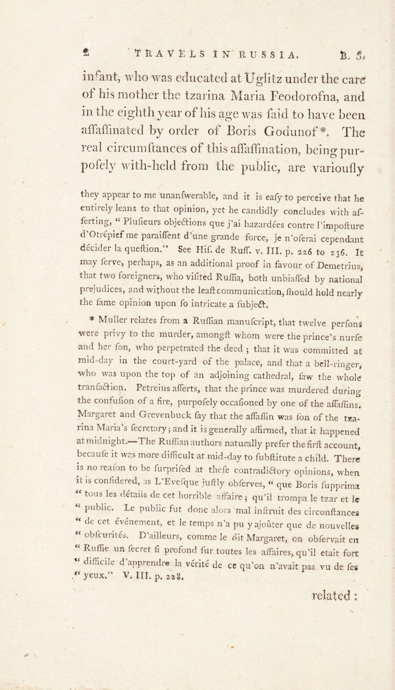 infant, who was educated at Uglitz under the care ol his mother the tzarina Maria Feodorofna, and in the eighth year of his age was faid to have been affaffinated by order of Boris Godunof ** The real circumftances of this affaffination, being pur- pofely with-held from the public, are varioufly they appear to me unanfwerable, and it is eafy to perceive that he entirely leans to that opinion, yet he candidly concludes with af- fecting, « Plufieurs objections que j’ai liazardees contre Pimpofture d’Otrepief me paraiffent d'une grande force, je n’oferai cependant decider la queftion.” See Hif. de Ruff. v. III. p. 226 to 236. It may feive, perhaps, as an additional proof in favour of Demetrius, that two foreigners, who vifited Ruffia, both unbiased by national prejudices, and without the leaf:communication, fliould hold nearly the fame opinion upon fo intricate a fubjeCh * duller relates from a Ruffian manufcript, that twelve perfons were privy to the murder, amonglt whom were the prince’s nurfe and her fon, who perpetrated the deed 5 that it was committed at mid-day in the court-yard of the palace, and that a bell-ringer, who was upon the top of an adjoining cathedral, faw the whole tranfaction. Petreius affierts, that the prince was murdered during the confufion of a fire, purpofely occafioned by one of the affaffins. Margaret and Grevenbuck fay that the affiaffm was fon of the tza- rina Maria’s fecretary; and it is generally affirmed, that it happened at mianight. The Ruffian authors naturally prefer thefirft account, becaufe it was more difficult at mid-day to fubftkute a child. There is no icafon to be furprifed at thefe contradictory opinions, when it is considered, as L’Evefque juftly obferves, “ que Boris fupprima fi&lt; tons les details de cet horrible affaire 5 qu’il trompa le tzar et le tl P,lbnc* Le public fut done alors mal infrruit des circonftances “ de cet evenement, et le temps n’a pu yajouter que de nouvelles obfcuiites. D ailleurs, comme le dit Margaret, on obfervait en “ Ruffie un fecret fl profond fur toutes les affaires, qu’il etait fort ** dlffici!e d aPPrendre la vetite de ce qu’on n’avait pas vu de fes g{ yeux.” V. III. p. related;