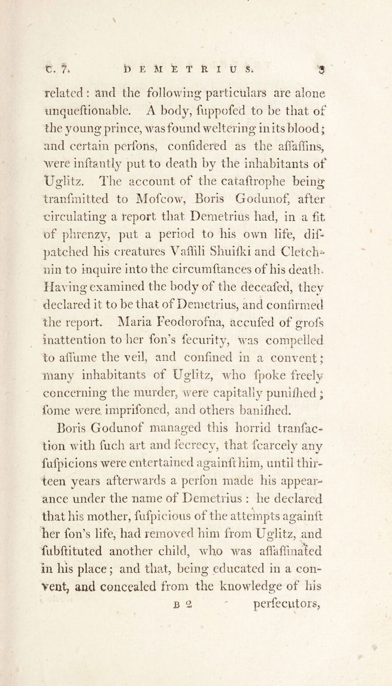 related : and the following particulars are alone unqueftidnable. A body, fuppofed to be that of the young prince, was found weltering in its blood • and certain perforis, confidered as the aflaffins, were inftantly put to death by the inhabitants of Ugiitz. The account of the cataflrophe being tranfmitted to Mofcow, Boris Godunof, after circulating a report that Demetrius had, in a fit of phrenzy, put a period to his own life, din patched his creatures Vaffili Shurik i and C letch- nin to inquire into the cir cum fiances of his death. Having examined the body of the deceafed, they declared it to be that of Demetrius, and confirmed the report. Maria Feodorofna, accufed of grofs inattention to her foil’s fecurity, was compelled to aflame the veil, and confined in a convent; many inhabitants of Ugiitz, who fpoke freely concerning the murder, were capitally punifhed ; fome were imprifoned, and others baniflied. Boris Godunof managed this horrid tranfac- tion with fuch art and fecrecv, that fcarcelv any fufpicions were entertained againfthim, until thir- teen years afterwards a perfon made his appear- ance under the name of Demetrius : he declared # that his mother, fufpicions of the attempts againft her fonts life, had removed him from Ugiitz, and fubftituted another child, who was affaffinated in his place; and that, being educated in a con- Vent? and concealed from the knowledge of his