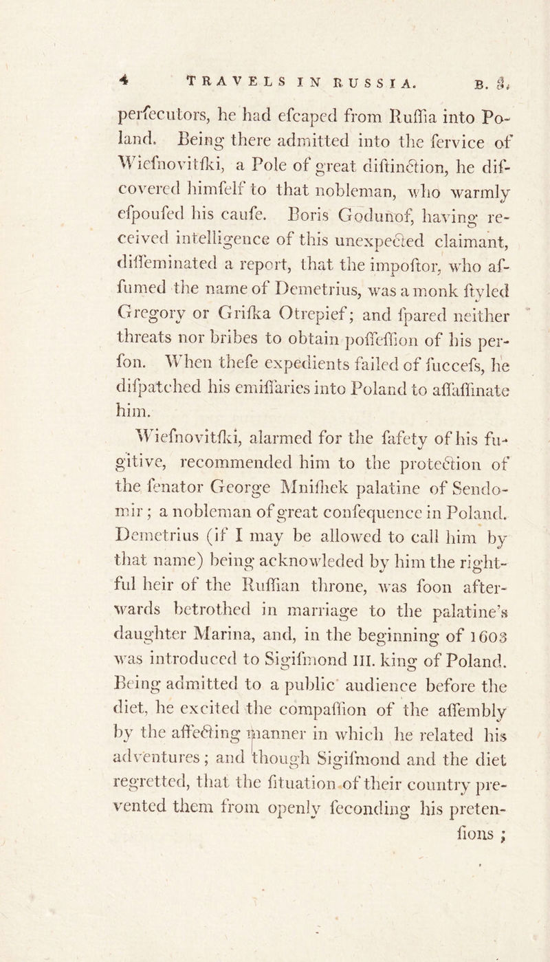 B. §* persecutors, he had efcaped from Ruffia into Po- land, Being there admitted into the fervice of Wiefnovitfki, a Pole of great diftindlion, he dis- covered himfelf to that nobleman, who warmly efpoufed his caufe. Boris Godunof, having re- ceived intelligence of this unexpected claimant, diffieminated a report, that the impoftor, who af- firmed the name of Demetrius, was a monk ftyled Gregory or Grifka Otrepief; and fpared neither threats nor bribes to obtain poifeffi on of his per- fon. When thefe expedients failed of fuccefs, he difpatched his emit! arics into Poland to affiiffinate him. Wiefnovitfki, alarmed for the fafety of his fu- gitive, recommended him to the protection of the fenator George Mnifhek palatine of Sendo- mir; a nobleman of great confequence in Poland. Demetrius (if I may be allowed to call him by that name) being acknowleded by him the right- ful heir of the Ruffian throne, was foon after- wards betrothed in marriage to the palatine’s daughter Marina, and, in the beginning of 1603 was introduced to Sigifmond III. king of Poland. Being admitted to a public audience before the diet, he excited the compaffion of the affembly by the affeCing manner in which he related his adventures; and though Sigifmond and the diet regretted, that the filiation of their country pre- vented them from openly feconding his preten- fions :