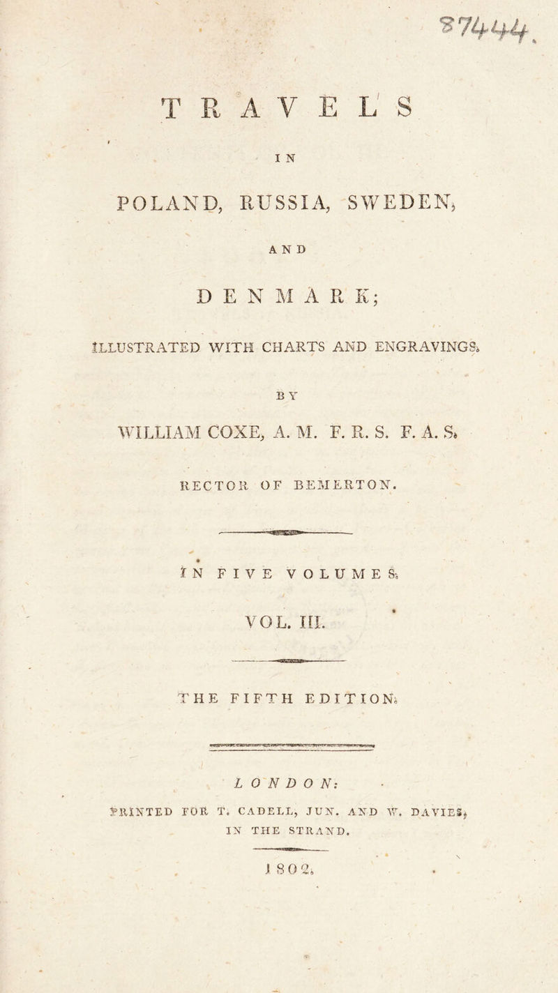 TRAVELS I N POLAND, RUSSIA, SWEDEN, AND D E N M A R K; t - ILLUSTRATED WITH CHARTS AND ENGRAVINGS B Y WILLIAM COXE, A. M. F. R. S. F. A. S* HECTOR OF BEMERTON. IN FIVE VOLUMES-, vol. ni. THE FIFTH EDITION; - wvs&amp;rwrz g*a-ug'.-.;»yv- &gt;w-r«r l i • LONDON: PRINTED FOR T. CADELL, JUN. AND W. DAVIES# IN THE STRAND.