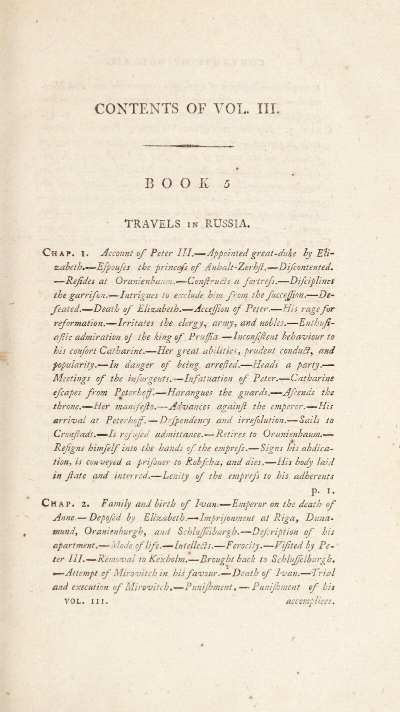 CONTENTS OF VOL. III. - —- —««aBSgga»seiPB» , BOOK 5 TRAVELS in RUSSIA. Chap. i. Account of Peter III.—Appointed great-duke by Eli- zabeth.—Efpoufes the princefs of Anhalt-Zerbfl.—Difcontented. —Refiles at Qranienbaum—Ccnfirucls a fort refs.—Difciplines the garrifon.—- Intrigues to exclude him from the fuccejfion.—De- feated.—Death of Elizabeth.—Accejfion of Peter.-—His rage for reformation.—Irritates the clergy, army, and nobles.—Enthufi- o. flic admiration oj the king of Prujfia.—Inconfifient behaviour to his con fort Catharine.—Her great abilities, prudent conduit, and popularity.—In danger of being arrefied,—Heads a party.— Meetings of the in fur gents.—Infatuation of Peter.—Catharine efcapes from Peterhof.—-Harangues the guards—Afends the throne—tier manifefio.—Advances againfi the emperor.—His arrival at Peter hef. —■ Dfpendency and irrefolution.—Sails to Cronfadt.—Is ref fed admittance. —Retires to Qranienbaum.— Refigns himfelf into the hands of the emprefs .— Signs his abdica- tion, is conveyed a prfiner to Robfcha, and dies.—His body laid in fate and interred.—Lenity of the emprefs to his adherents p. I. Chap. 2. Family and birth of Ivan—Emperor on the death of Anne — Depofed by Elizabeth.—Imprijonment at Riga, Duna- mundy Qranienburghy and Schlujfe'lburgh.—Defcription of his apartmentdiode of life.—Intellects.—Ferocity.—Lifted by Pc- - ter III.—Removal to Kexholm.—Brought back to Schlujfelburgh. •—Attempt of Mirovitch in his favour .—Death of Ivan.— l rial and execution of Mirovitch.—PiinijhmentPunijhmcnt of his accomplices. VOL. III.