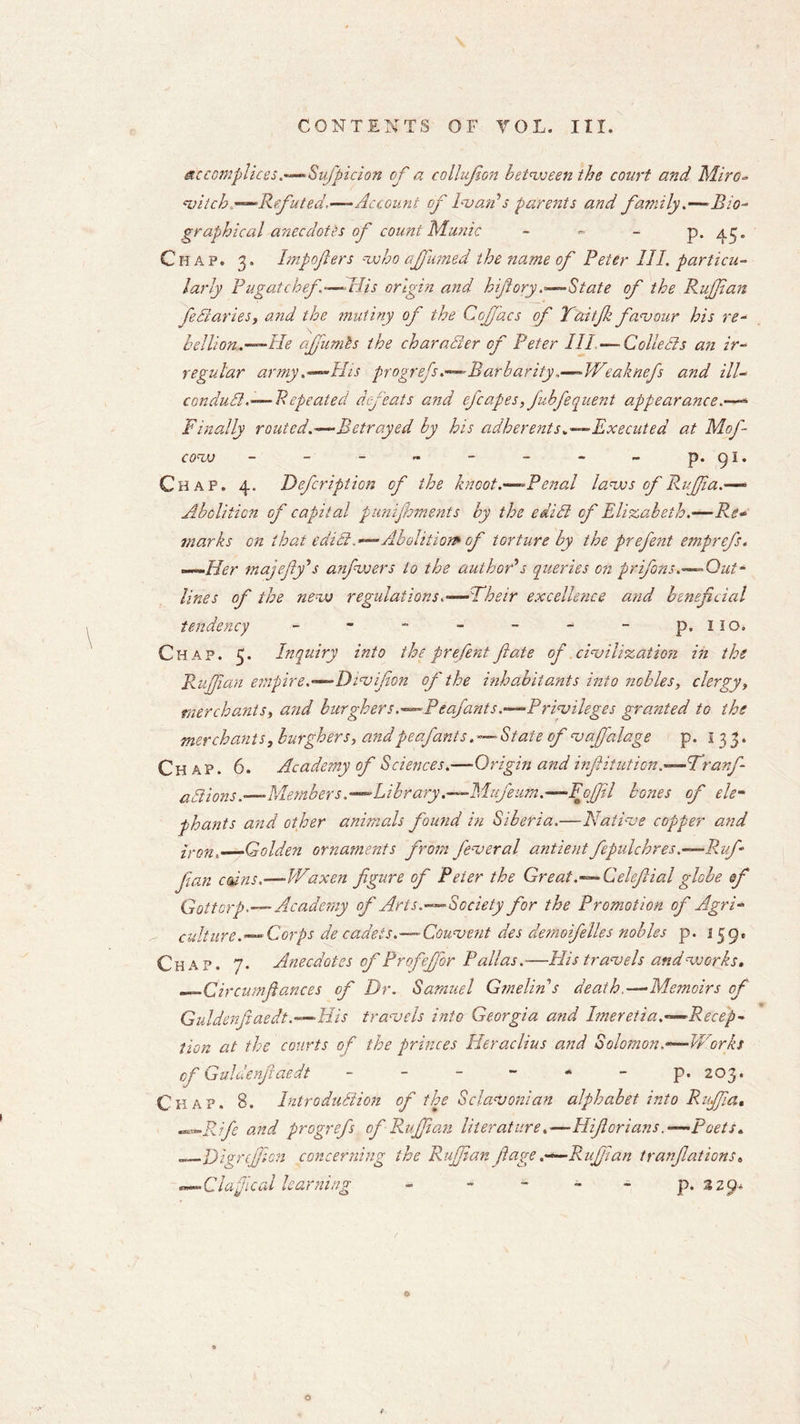 accomplices.Sufpicion of a collufion betvoeen the court and Mlro- witch —Refuted.—- Account of Ivan's parents and family.—-Bio- graphical anecdotes of count Munic - - - P* 45' Chap. 3. Irnpofters vsho ciffumed the name of Peter III. particu- larly Pugatchef — His origin and hifiory.--—State of the Ruffian fediaries, and the mutiny of the Cojfacs of Yaitfik favour his re- hellion.—-He ajfumis the character of Peter III ■— Collects a?i ir- regular army .--His progrefs.—Barbarity.—-Weaknefs and ill- condudl.-— Repeated defeats and efcapes, juhfeouent appearance.—- Finally routed.—Betrayed hy his adherents*—-Executed at Mof- COVJ - - - - - - - - p. 91. Chap. 4. Defcription of the knoot.—-Penal laves of Ruffia.— Abolition of capital pumjhments by the edidi of Elizabeth.•—Re* marks on that edidi.—Abolition* of torture by the prefent emprefs. —Her majefly's anfwers to the author's queries on prifons.— Out- lines of the nevj regulations.--Their excellence and beneficial tendency - - - - - - - p. 110. Chap. 5. Inquiry into the prefent ft ate of civilization in the Rujjian empire.—Dsvifion of the inhabitants into nobles, clergy, merchants, and burghers.—Pea/ants.-—Privileges granted to the merchants, burghers, andpeafants. — State of vafidlage p. 133. Chap. 6. Academy of Sciences.—Origin and infiitution.—Trarft- adlions.•—Members.—Library.—-Mufeutn.—Foffil bosses of ele- phants and other animals found in Siberia.—Native copper and iron.—Golden ornaments from feveral antientfepulchres.—Ruft fan coins.—Waxen figure of Peter the Great.— Celeftial globe sf GottorpAcademy of Arts.Society for the Promotion of Agri- cultureCorps de caAeis.— Convent des demoifelles nobles p. i$g. Chap. 7. Anecdotes of Profejfor Pallas.—His travels and vo or ks, Circumftances of Dr. Samuel Gmelin s death—Memoirs of Guldenfiaedt .—His travels into Georgia and Imereti a.-—Recep- tion at the courts of the princes Heraclius and Solomon.—Works of Guldenfiaedt - - - - * - p.203. Chap. B. Introdudiion of the Sclavonian alphabet into Ruffia, .Rift and progrefs of Ruffian literature.—HifioriansPoets. .Digrejfion concerning the Ruffian flage .—Rufiian tranfiations. ■Clafical learning - - - - - p. 229* *
