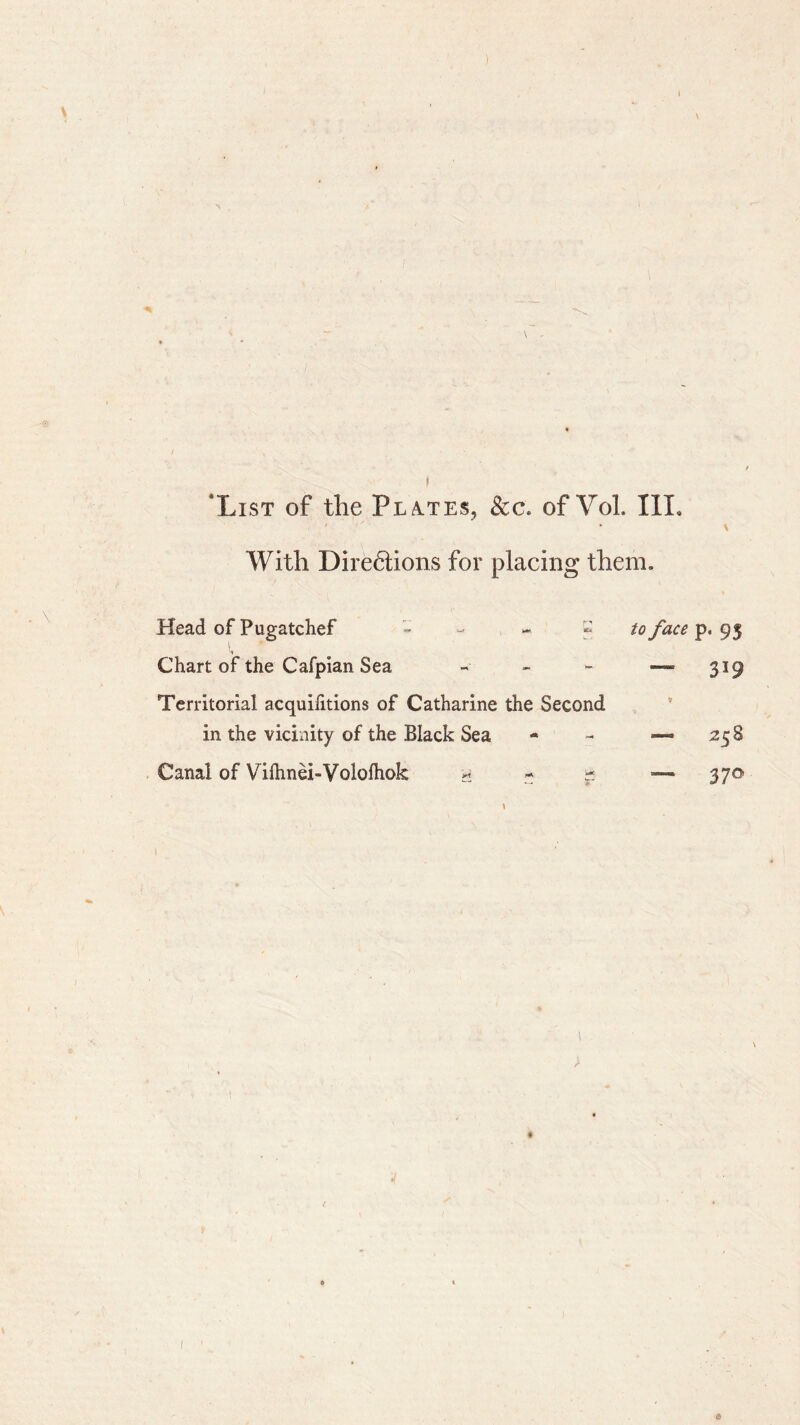 With Directions for placing them. Head of Pugatchef - » to face p. 95 Chart of the Cafpian Sea « - - — 319 Territorial acquifitions of Catharine the Second in the vicinity of the Black Sea - - 25 S Canal of Viihnei-Vololhok y ~ - — 370 1 > » 1