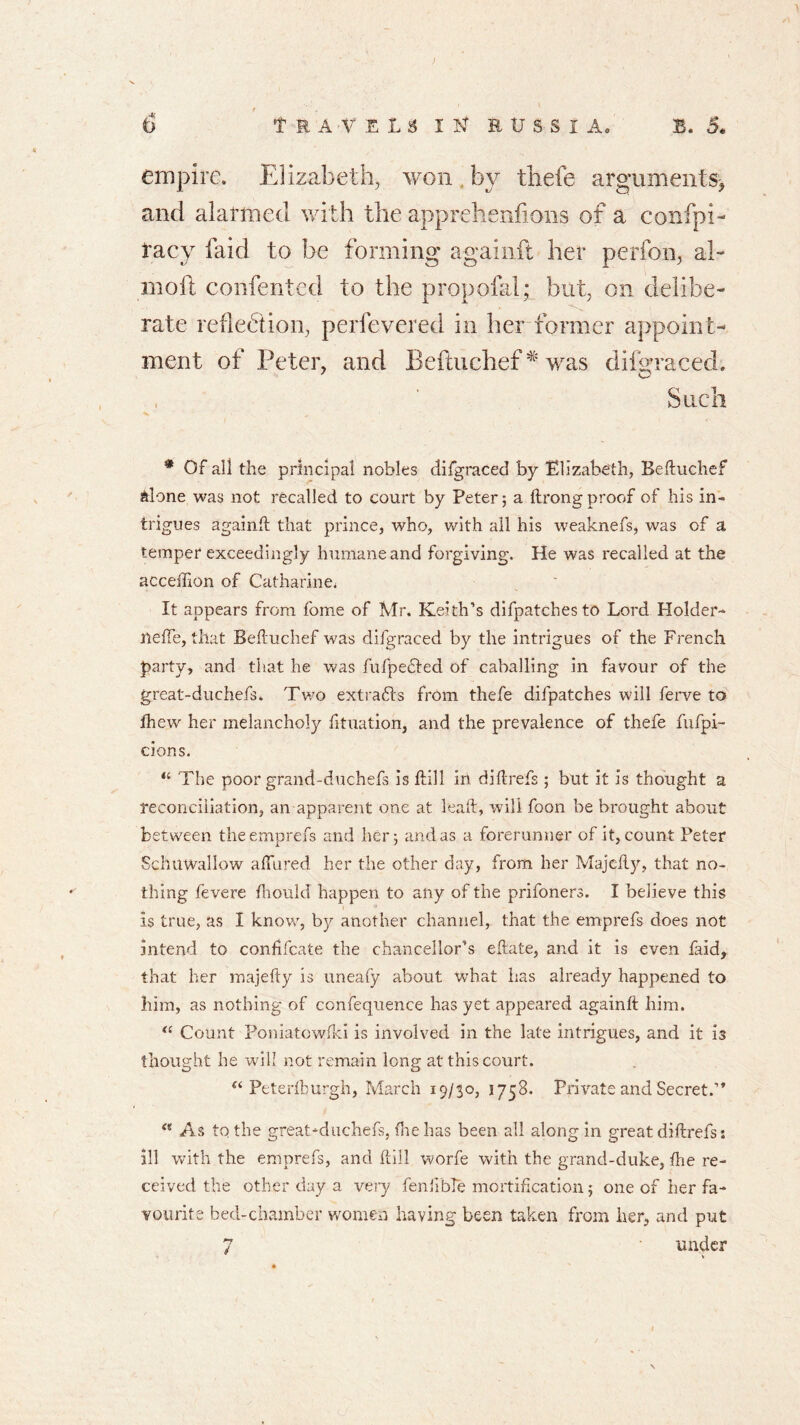 empire. Elizabeth, won by thefe arguments* and alarmed with the apprehenfions of a confpi- racy laid to be forming againfl her perfon, ah mo ft confented to the propofal; but, on delibe- rate reflection, perfevered in her former appoint- ment of Peter, and Beftuchef# was difgraced. Such * Of ali the principal nobles difgraced by Elizabeth, Beduchef Alone was not recalled to court by Peter; a ftrongproof of his in- trigues againfl that prince, who, with all his weaknefs, was of a temper exceedingly humane and forgiving. He was recalled at the acceffion of Catharine, It appears from fome of Mr. Keith’s difpatchesto Lord Holder- tteffe, that Befluchef was difgraced by the intrigues of the French party, and that he was fufpedled of caballing in favour of the great-duchefs. Two extracts from thefe difpatches will ferve to fhew her melancholy fituation, and the prevalence of thefe fufpi- cions. “ The poor grand-duchefs is flill in diflrefs ; but it is thought a reconciliation, an apparent one at lead, will foon be brought about between theemprefs and her; and as a forerunner of it, count Peter SchilWallow allured her the other day, from her Majcfly, that no- thing fevere fhould happen to any of the prifoners. I believe this is true, as I know, by another channel, that the emprefs does not Intend to confifcate the chancellor’s eflate, and it is even faid, that her majefty is uneafy about what has already happened to him, as nothing of confequence has yet appeared againfl him. “ Count Poniatowfld is involved in the late intrigues, and it 13 thought he will not remain long at this court. “ Peterfburgh, March 19/30, 1758. Private and Secret.” “ As to the great-duchefs, the has been all along in great diftrefs: ill with the emprefs, and dill worfe with the grand-duke, die re- ceived the other day a very fenlible mortification; one of her fa- vourite bed-chamber women having been taken from her, and put 7 under