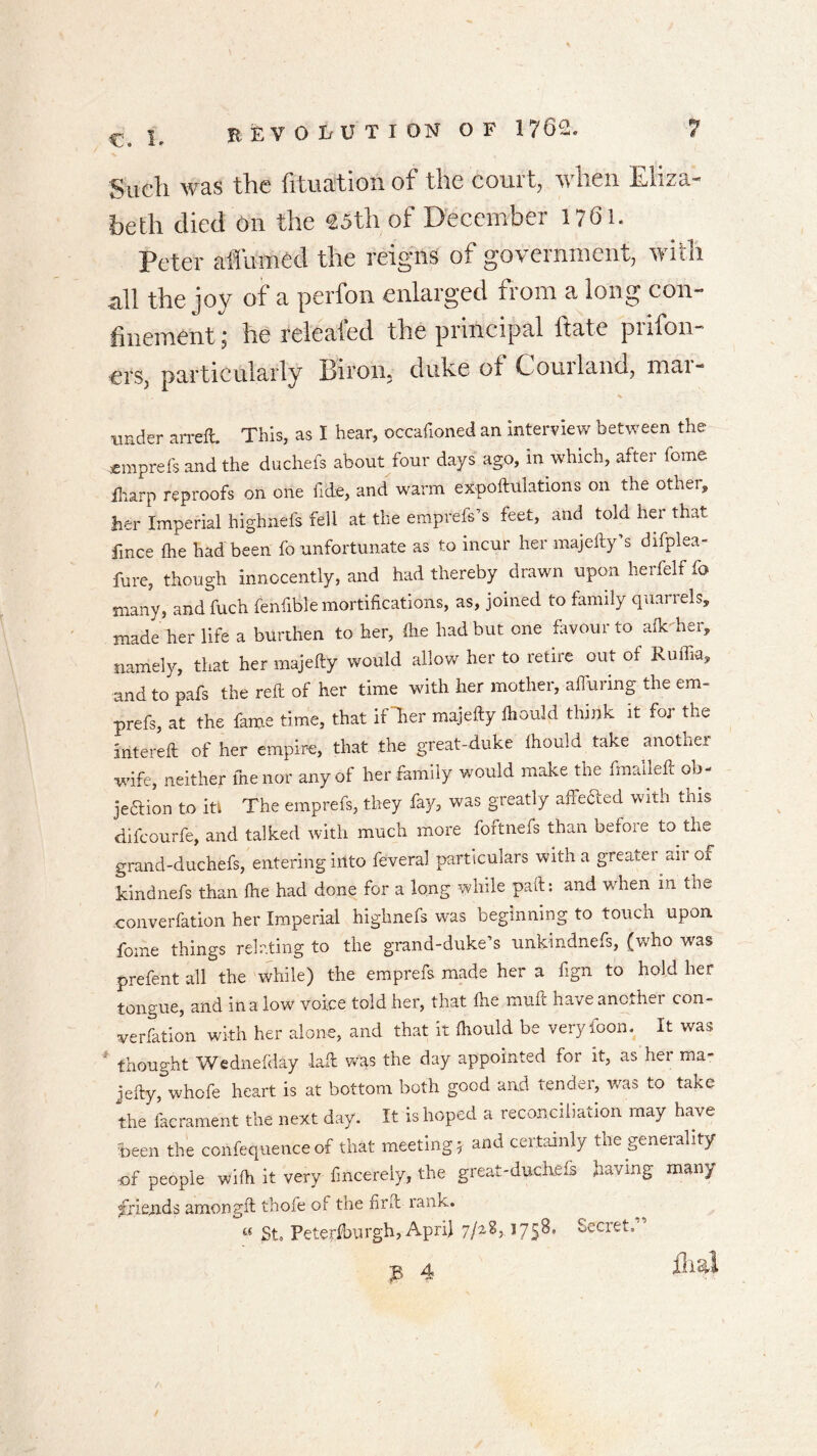 Such was the fituation of the court, when Eliza- beth died on the 23th of December 1761. Peter affumed the reigns of government, with all the joy of a perfon enlarged from a long con- finement ; he releafed the principal hate prison- ers, particularly Birom duke of Corn land, mai- under arreft. This, as I hear, occafionecl an interview between the *mprefs and the duchefs about four days ago, in which, after fome iliarp reproofs on one fide, and warm exportations on the other, her Imperial highnels fell at the emprefs’s feet, and told her that fmce fhe had been fo unfortunate as to incur her majefty’s difplea- fure, though innocently, and had thereby drawn upon herfelf fo many, andfuch fenfible mortifications, as, joined to family quarrels, made her life a burthen to her, die had but one favour to afk-her, namely, that her majefty would allow her to retire out of Ruffia, and to pafs the reft of her time with her mother, affuring the em- prefs, at the fame time, that if Ter majefty ftiould think it for the intereft of her empire, that the great-duke Ihould take another wife, neither me nor any of her family would make the fmalleft ob- jedtion to iti The emprefs, they fay, was greatly affected with tnis dilcourfe, and talked with much more foftnefs than before to the grand-duchefs, entering into feveral particulars with a greatei «ii of kindnefs than ftie had done for a long while paft: and when m the convention her Imperial highnefs was beginning to touch upon fome things relating to the grand-duke’s unkindnefs, (who was prefent all the while) the emprefs made her a fign to hold her tongue, and in a low voice told her, that ftie muft have another con- verfation with her alone, and that it Ihould be very loon, it was thought Wednefday laft was the day appointed for it, as hei ma- jefty, whofe heart is at bottom both good and tender, was to take the facrament the next day. It is hoped a reconciliation may have been the confequence of that meeting* and certainly the generality of people wifti it very fincerely, the great-duchefs having many friends amongft thofe of the nr Pc rank. « St, Peterftrargh, April 7/2^5 C75B, oeciet. p, 4 fix&l