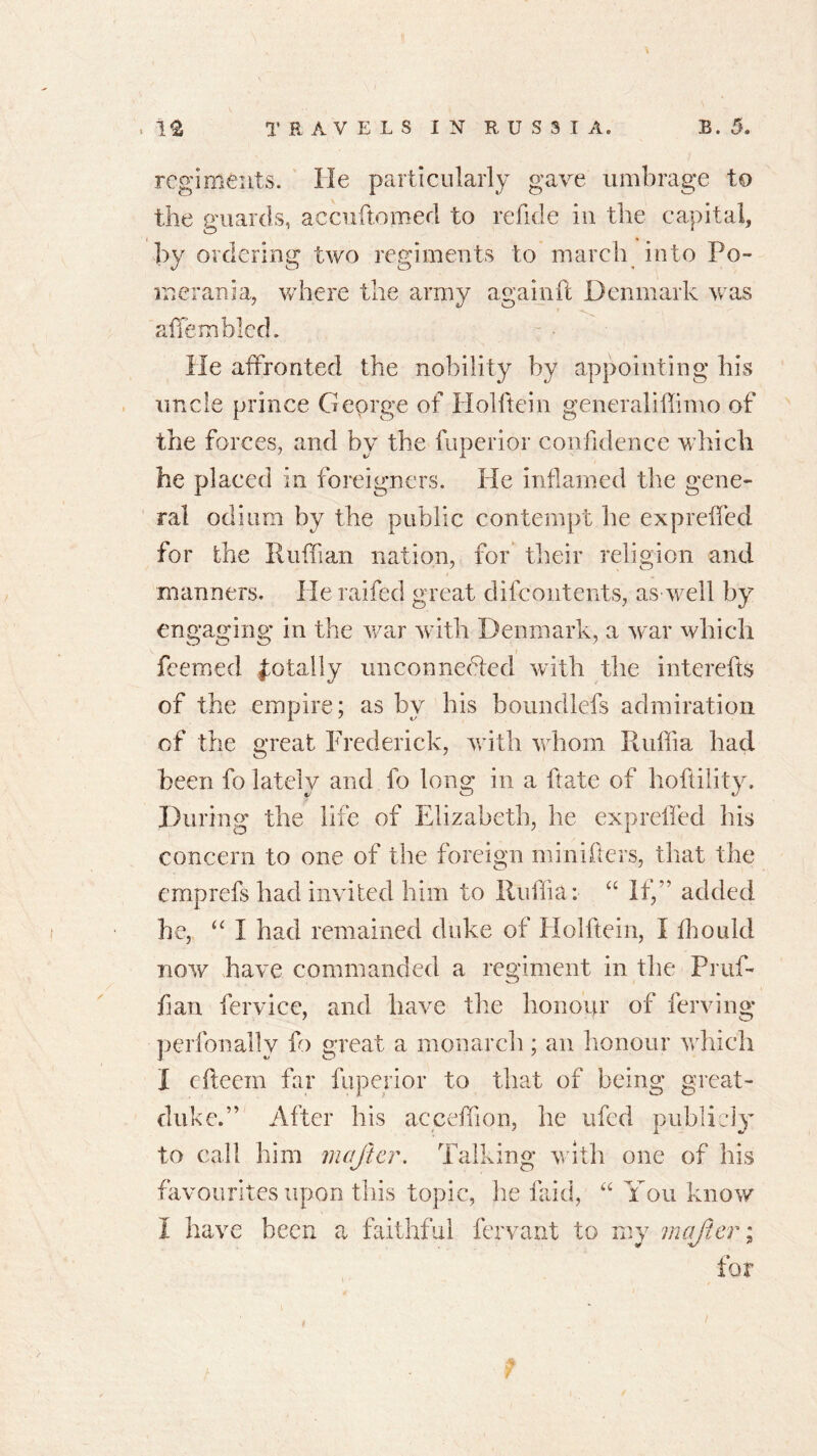 regiments. He particularly gave umbrage to the guards, accuftomed to refkle in the capital, by ordering two regiments to march into Po- merania, where the army again ft Denmark was aflemblcd. He affronted the nobility by appointing his uncle prince George of liolftein generaliffimo of the forces, and by the fuperior confidence which he placed in foreigners. He inflamed the gene- ral odium by the public contempt he expreffed for the Ruffian nation, for their religion and manners. Heraifed great difeontents, as well by engaging in the war with Denmark, a war which feemed totally unconnebfed with the interefts of the empire; as by his boundlefs admiration of the great Frederick, with whom Ruffia had been fo lately and fo long in a ftate of hoftility. During the life of Elizabeth, he expreffed his concern to one of the foreign numbers, that the emprefs had invited him to Ruffia: “ If,” added he, “ I had remained duke of Holbein, I fhould now have commanded a regiment in the Pruf- fian fervice, and have the honour of ferving perfonallv fo great a monarch; an honour which I cfteein far fuperior to that of being great- duke.” After his acceffion, he ufed publicly to call him mafter. Talking with one of his favourites upon this topic, he laid, “ You know I have been a faithful fervent to my mafer; for