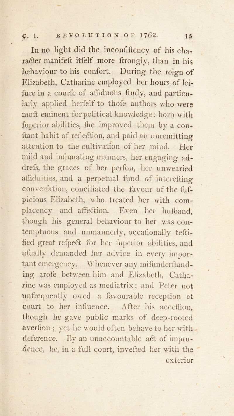 In no light did the inconfiftency of his cha- rafter manifeft itfelf more ftrongiy, than in his behaviour to his comfort. During the reign of Elizabeth, Catharine employed her hours of lei- hire in a courfe of affiduolis ftudy, and particu- larly applied herfelf to thofe authors who were mo ft eminent-for political knowledge: born with fuperior abilities, die improved them by a com ftant habit of reflection, and paid an unremitting A.S attention to the cultivation of her mind. Her mild and infinuating manners, her enwino’ ad- drefs, the graces of her perfon, her unwearied affiduities, and a perpetual fund of interesting converfation, conciliated the favour of the fuf- picious Elizabeth, who treated her with com- placency and affeftion. Even her hufband, though his general behaviour to her was con- temptuous and unmannerly, occasionally testi- fied great refpeft for her fuperior abilities, and ufually demanded her advice in every impor- tant emergency. Whenever any mifimderftand- ing arofe between him and Elizabeth, Catha- rine was employed as mediatrix: and Peter not unfrequently owed a favourable reception at court to her influence. After his acceffion, though he gave public marks of deep-rooted averflon ; yet he would often behave to her with deference. By an unaccountable aft of impru- dence, he, in a full court, invested her with the exterior