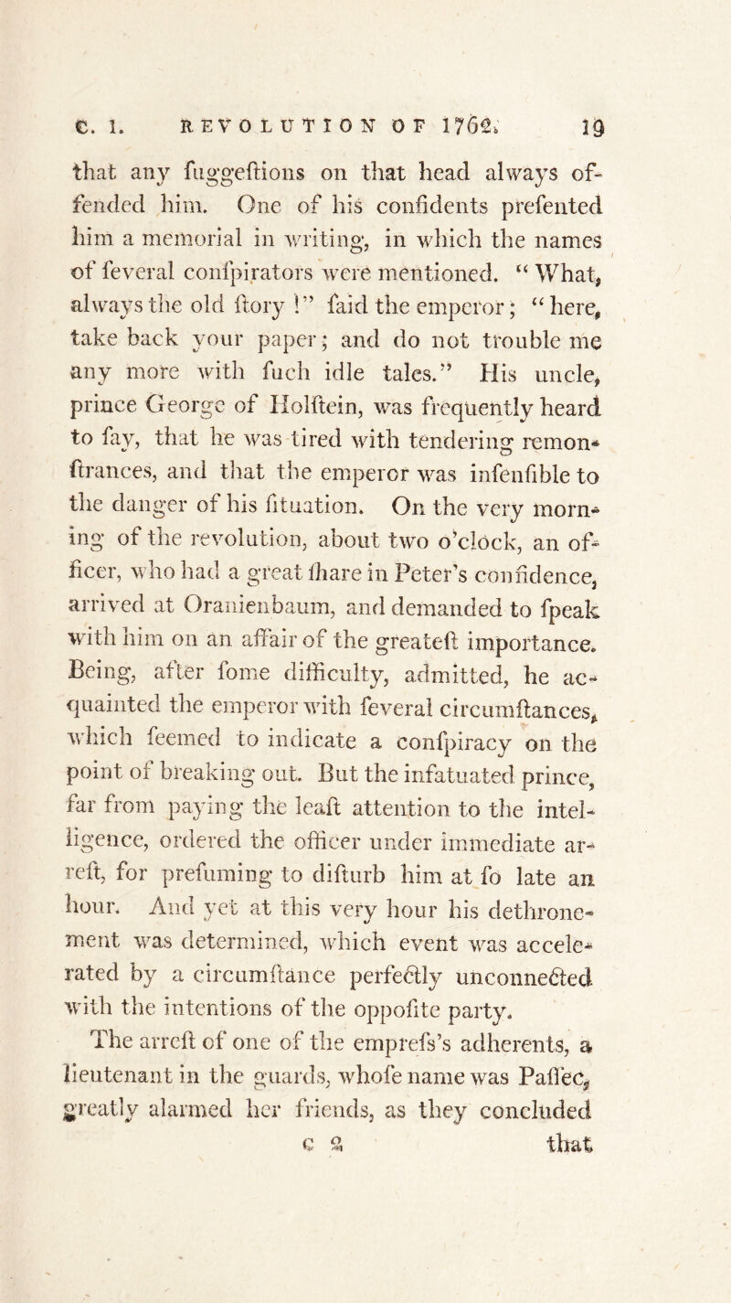 that any fuggeftions on that head always of- fended him. One of his confidents prefented him a memorial in writing, in which the names of feveral confpirators were mentioned. u What, always the old fiery !” faid the emperor; “ here, take back your paper * and do not trouble me any more with fueh idle tales/’ His uncle, prince George of Holbein, was frequently heard to fay, that he was tired with tendering re in on* finances, and that the emperor was infenfible to the danger of his fituation. On the very morn* mg of the revolution, about two o’clock, an of- ficer, who had a great lliare in Peter’s confidence, arrived at Oraniciibaum, and demanded to fpeak with him on an affair of the greateft importance. Being, after fome difficulty, admitted, he ac- quainted the emperor with feveral circumftances, which feemed to indicate a confpiracy on the point or breaking out. But the infatuated prince, far from paying the leaft attention to the intel- ligence, ordered the officer under immediate am reft, for prefuming to difturb him at fo late an hour. And yet at this very hour his dethrone- ment was determined, which event was accele* rated by a circumftance perfectly unconnected with the intentions of the oppofite party. The arreft of one of the emprefs’s adherents, a lieutenant in the guards, whole name was Pafiec^ greatly alarmed her friends, as they concluded Q % that