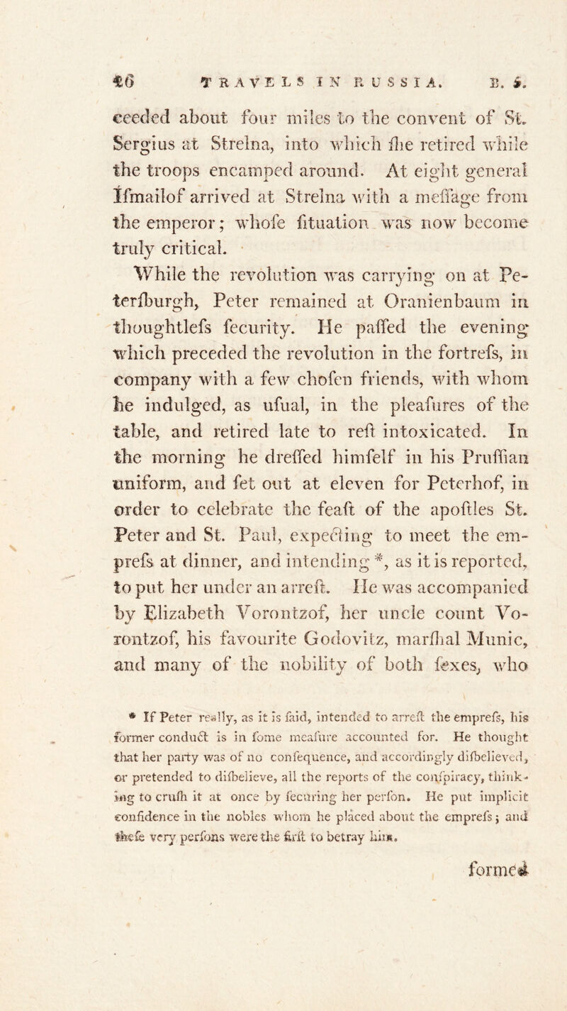 eeeded about four miles to the convent of St. Sergius at Streina, into which flie retired while the troops encamped around. At eight general Ifmailof arrived at Streina with a meffage from the emperor; whofe fituation was now become truly critical. While the revolution was carrying on at Pe- ierfburgh, Peter remained at Oranienbaum in thoughtlefs fecurity. He palfed the evening which preceded the revolution in the fortrefs, in company with a few chofen friends, with whom lie indulged, as ufual, in the pleafures of the table, and retired late to reft intoxicated. In the morning he dreffed himfelf in his Pruflian uniform, and fet out at eleven for Petcrhof, in order to celebrate the feaft of the apoftles St. Peter and St. Paul, expecting' to meet the em- prefs at dinner, and intending as it is reported, to put her under an arreft. He was accompanied by Elizabeth Vorontzof, her uncle count Vo- rontzof, his favourite Godovitz, marfhal Munic, and many of the nobility of both foxes., who * If Peter really, as it Is faid, intended to arreft the emprefs, his former condu£t Is in fome meafure accounted for. He thought that her party was of no confequence, and accordingly difbelieveds ©r pretended to difbelieve, all the reports of the coi\fpiraey, think- ing to crufh it at once by fecaring her perfon. lie put implicit confidence in the nobles whom he placed about the emprefs$ and tfeefe very perfons were the firit to betray him, formed