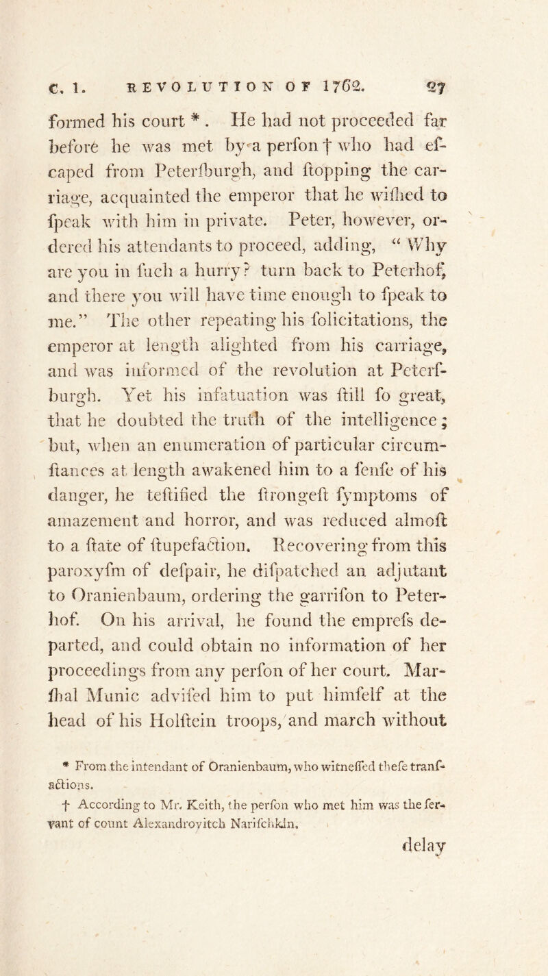 formed his court * . He had not proceeded far before he was met by- a perfon f who had es- caped from Peterfeurgh, and flopping the car- riage, acquainted the emperor that he wiilied to fpeak with him in private. Peter, however, or- dered his attendants to proceed, adding, “ Why are you in Inch a hurry? turn back to Peterhof' and there you will have time enough to fpeak to me.” The other repeating his felicitations, the emperor at length alighted from his carriage, and was informed of the revolution at Peterf- burgh. Yet his infatuation was ft ill fo great, that he doubted the truth of the intelligence; but, when an enumeration of particular circum- ftances at length awakened him to a fenfe of his danger, he teftihed the ftrongeft fymptoms of amazement and horror, and was reduced almoft to a flate of ftupefablion. Recovering from this paroxyfm of defpair, he difpatched an adjutant to Oranienbaum, ordering the garrifon to Peter- hof. On his arrival, he found the emprefs de- parted, and could obtain no information of her proceedings from any perfon of her court. Mar- ik al Manic advifed him to put himfelf at the head of his Holftein troops, and march without * From the intendant of Oranienbaum, who witnefled thefetranf- actions. f According to Mr. Keith, the perfon who met him was the fer- vant of count Alexandroyitch Narifchkin, delay