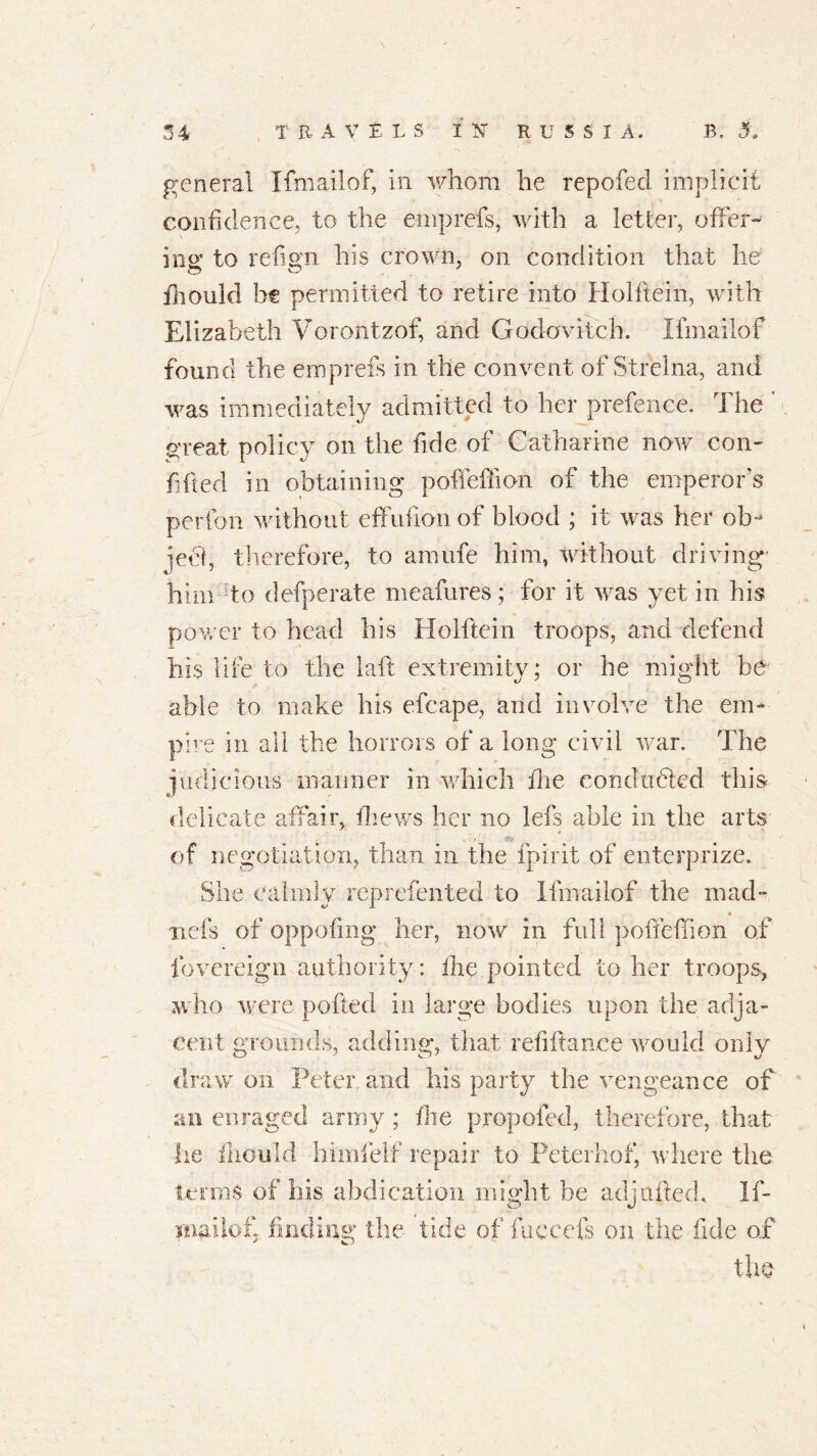 general I fm ail of, in whom he repofecl implicit confidence, to the eniprefs, with a letter, offer- ing to refmn his crown, on condition that he fliould be permitted to retire into Holftein, with Elizabeth Vorontzof, and Godovitch. Ifmailof found the eniprefs in the convent of Strelna, and was immediately admitted to her prefence. The ' great policy on the fide of Catharine now con- fided in obtaining pofteffion of the emperors perfon without effnfionof blood ; it was her ob- ject, therefore, to amufe him, without driving’ him to defperate meafures; for it was yet in his power to head his Holftein troops, and defend hi$ life to the iaft extremity; or he might he able to make bis efcape, and involve the em- pire in all the horrors of a long civil war. The judicious manner in which fire conducted this delicate affair, thews her no Ids able in the arts . of negotiation, than in the fpirit of enterprize. She calmly reprefented to Ifmailof the mad- nets of oppofing her, now in full poffefiion of fovereign authority: the pointed to her troops, who were pofted in large bodies upon the adja- cent grounds, adding, that refiftance would only draw on Peter and his party the vengeance of an enraged army ; the propofed, therefore, that lie fliould himlelf repair to Peterhof, where the terms of his abdication might he adj Lifted, If- xnailof, finding the tide of fuccefs on the fide of the