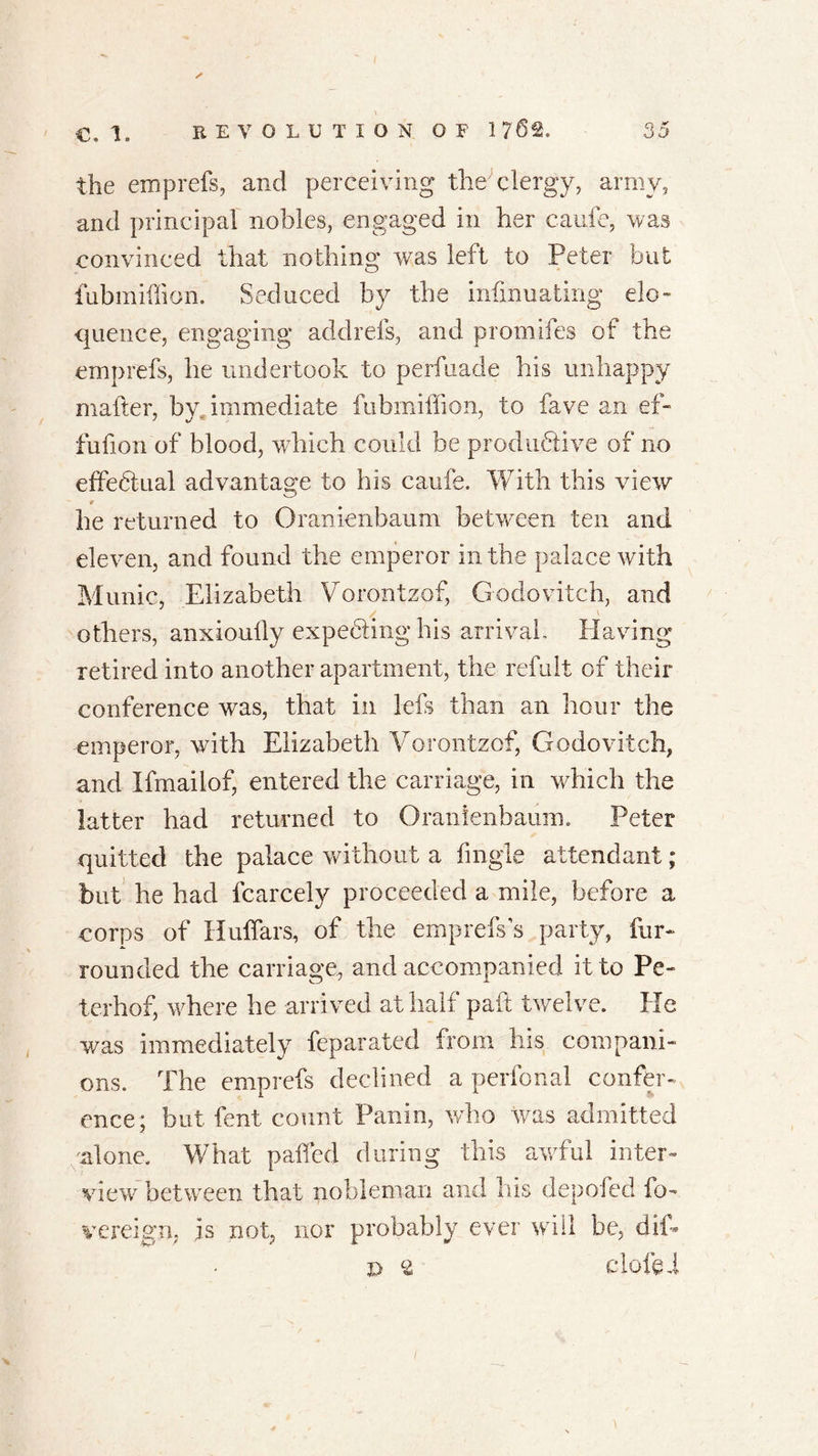 the emprefs, and perceiving the'clergy, army, and principal nobles, engaged in her caufe, was convinced that nothing was left to Peter but fubmiffion. Seduced by the infinuating elo- quence, engaging addrefs, and promifes of the emprefs, he undertook to perfuade his unhappy matter, by immediate fubmiffion, to fave an ef- fufion of blood, which could be productive of no effectual advantage to his caufe. With this view 9 he returned to Oranienbaum between ten and eleven, and found the emperor in the palace with Munic, Elizabeth Vorontzof, Godovitch, and others, anxioully expecting his arrival- Having retired into another apartment, the refult of their conference was, that in lefs than an hour the -emperor, with Elizabeth Vorontzof, Godovitch, and Ifmailof, entered the carriage, in which the latter had returned to Oranienbaum. Peter quitted the palace without a Angle attendant; but he had fcarcely proceeded a mile, before a corps of Huffars, of the emprefs s party, fur- rounded the carriage, and accompanied it to Pe- terhof, where he arrived at half pad twelve. He was immediately feparated from his compani- ons. The emprefs declined a perfonal confer- ence; but fent count Panin, who was admitted alone. What paffed during this awful inter- view between that nobleman and his depofed fa- ye reign, js not, nor probably ever will be, dif- r> £ Cloffei