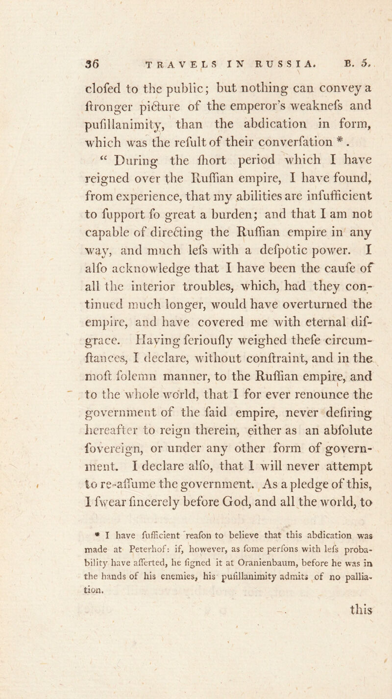 clofecl to the public; but nothing can convey a ftronger picture of the emperor's weaknefs and pufilianimity, than the abdication in form, which was the refult of their converfation * . 4C During the fhort period which I have reigned over the Ruffian empire, I have found, from experience, that my abilities are infufficient to fupport fo great a burden; and that I am not capable of directing the Ruffian empire in any way, and much Ids with a defpotic power. I alfo acknowledge that I have been the caufe of all the interior troubles, which, had they con- tinued much longer, would have overturned the empire, and have covered me with eternal dif- grace. Having ferioufly weighed thefe eircum- ftances, I declare, without conftraint, and in the moft folemn manner, to the Ruffian empire, and to the whole world, that I for ever renounce the government of the faid empire, never defiring hereafter to reign therein, either as an abfolute fovereign, or under any other form of govern- ment. I declare alfo, that I will never attempt to re-affume the government. As a pledge of this, 1 fwear fmcerely before God, and all the world, to * I have fufficient reafon to believe that this abdication was made at Peterhof: if, however, as fome perfons with lefs proba- bility have afferted, he figned it at Oranienbaum, before he was in the hands of his enemies, his pufilianimity admits of no pallia- tion. this