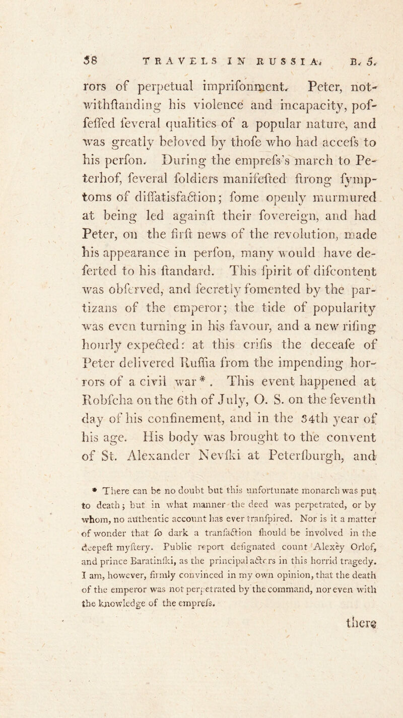 \ rors of perpetual imprifonment. Peter, not- withftanding his violence and incapacity, pof- fered feveral qualities of a popular nature, and was greatly beloved by thofe who had accefs to his perfon. During the emprefs’s march to Pe- terhof, feveral foldiers manifefted ftrong fymp- toms of diffatisfaftion; fome openly murmured at being led again ft their fovereign, and had Peter, on the firft news of the revolution, made his appearance in perfon, many would have de- ferted to his ftandard. This fpirit of difcontent was obferved, and fecretly fomented by the par- tizans of the emperor; the tide of popularity was even turning in his favour, and a new riling hourly expecTedr at this crifis the deceafe of Peter delivered Tluffia from the impending hor- rors of a civil -war # . This event happened at Robfcha on the 6th of July, O. S. on the feventh day of his confinement, and in the 34th year of his age. His body was brought to the convent of St. Alexander Ncvfki at Peterfburgh, and * There can be no doubt but this unfortunate monarch was put to death ; but in what manner the deed was perpetrated, or by whom, no authentic account lias ever tranfpired. Nor is it a matter of wonder that fo dark a tranfaction iliould be involved in the deepeft my fiery. Public report designated count Alexey Orlof, and prince Baratinfki, as the principal ablers in this horrid tragedy. I am, however, firmly convinced in my own opinion, that the death of the emperor was not perpetrated by the command, nor even with the knowledge of the emprefs.