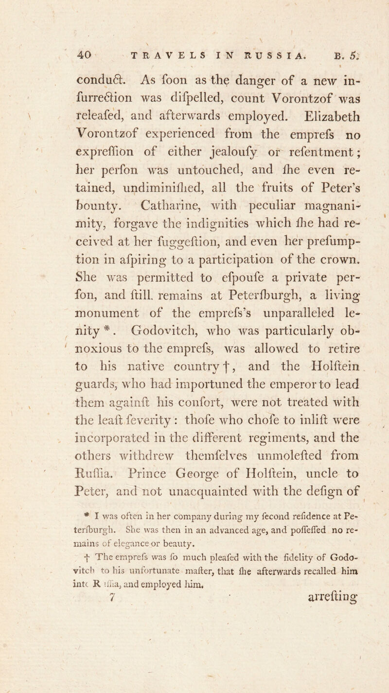 conduct. As foon as the danger of a new in- furre£tion was difpelled, count Vorontzof was releafed, and afterwards employed. Elizabeth Vorontzof experienced from the emprefs no expreffion of either jealoufy or refentment; her perfon was untouched, and {he even re- tained, undiminiflied, all the fruits of Peter’s bounty. Catharine, with peculiar magnani- mity, forgave the indignities which die had re- ceived at her fuggedion, and even her prefump- tion in afpiring to a participation of the crown. She wras permitted to efpoufe a private per- fon, and {till, remains at Peter {burgh, a living monument of the emprefs’s unparalleled le- nity #. Godovitch, who was particularly ob- noxious to the emprefs, was allowed to retire to his native country 'j', and the Holftein guards, who had importuned the emperor to lead them againit his confort, were not treated with the lead; feverity : thofe who chofe to inlid were incorporated in the different regiments, and the others withdrew themfelves unmoleded from Ruffia. Prince George of Holdein, uncle to Peter, and not unacquainted with the defign of i * I was often in her company during my fecond residence at Pe- ter (burgh. She was then in an advanced age, and poflefied no re- mains of elegance or beauty. f The emprefs was fo much pleafed with the fidelity of Godo- vitch to his unfortunate mailer, that Hie afterwards recalled him intc R ifiia, and employed him.